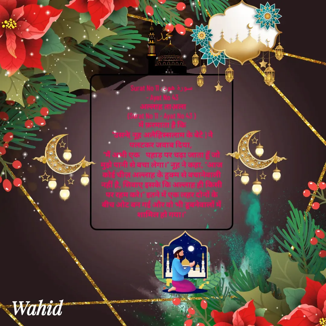Quote by Allah da bandah - Surat No 11 : سورة هود
 - Ayat No 43
  अल्लाह ताअ़ला
(Surat No 11 - Ayat No 43 )
 में फ़रमाता है कि
 "उसने( नूह अलैहिस्सलाम के बेटे ) ने पलटकर जवाब दिया, 
“मैं अभी एक    पहाड़ पर चढ़ा जाता हूँ जो मुझे पानी से बचा लेगा।” नूह ने कहा, “आज कोई चीज़ अल्लाह के हुक्म से बचानेवाली नहीं है, सिवाए इसके कि अल्लाह ही किसी पर रहम करे।” इतने में एक लहर दोनों के बीच ओट बन गई और वो भी डूबनेवालों में शामिल हो गया।"

 - Made using Quotes Creator App, Post Maker App