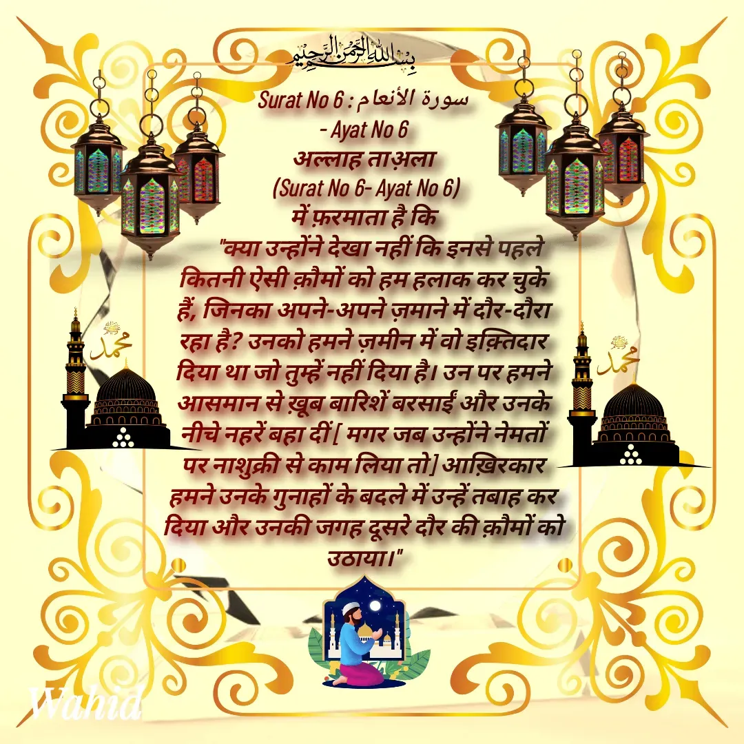 Quote by Allah da bandah - Surat No 6 : سورة الأنعام
 - Ayat No 6 
अल्लाह ताअ़ला
 (Surat No 6- Ayat No 6)
 में फ़रमाता है कि 
       "क्या उन्होंने देखा नहीं कि इनसे पहले कितनी ऐसी क़ौमों को हम हलाक कर चुके हैं, जिनका अपने-अपने ज़माने में दौर-दौरा रहा है? उनको हमने ज़मीन में वो इक़्तिदार दिया था जो तुम्हें नहीं दिया है। उन पर हमने आसमान से ख़ूब बारिशें बरसाईं और उनके नीचे नहरें बहा दीं [ मगर जब उन्होंने नेमतों पर नाशुक्री से काम लिया तो] आख़िरकार हमने उनके गुनाहों के बदले में उन्हें तबाह कर दिया और उनकी जगह दूसरे दौर की क़ौमों को उठाया।"

 - Made using Quotes Creator App, Post Maker App