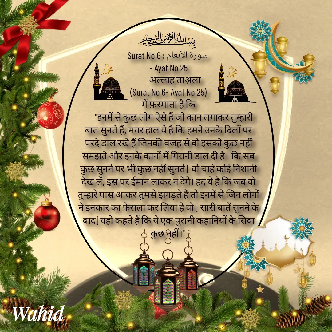 Quote by Allah da bandah - Surat No 6 : سورة الأنعام 
- Ayat No 25
       अल्लाह ताअ़ला
(Surat No 6- Ayat No 25)
 में फ़रमाता है कि 
      "इनमें से कुछ लोग ऐसे हैं जो कान लगाकर तुम्हारी बात सुनते हैं, मगर हाल ये है कि हमने उनके दिलों पर परदे डाल रखे हैं जिनकी वजह से वो इसको कुछ नहीं समझते और इनके कानों में गिरानी डाल दी है [ कि सब कुछ सुनने पर भी कुछ नहीं सुनते]  वो चाहे कोई निशानी देख लें, इस पर ईमान लाकर न देंगे। हद ये है कि जब वो तुम्हारे पास आकर तुमसे झगड़ते हैं तो इनमें से जिन लोगों ने इनकार का फ़ैसला कर लिया है वो [ सारी बातें सुनने के बाद] यही कहते हैं कि ये एक पुरानी कहानियों के सिवा कुछ नहीं।" 

 - Made using Quotes Creator App, Post Maker App