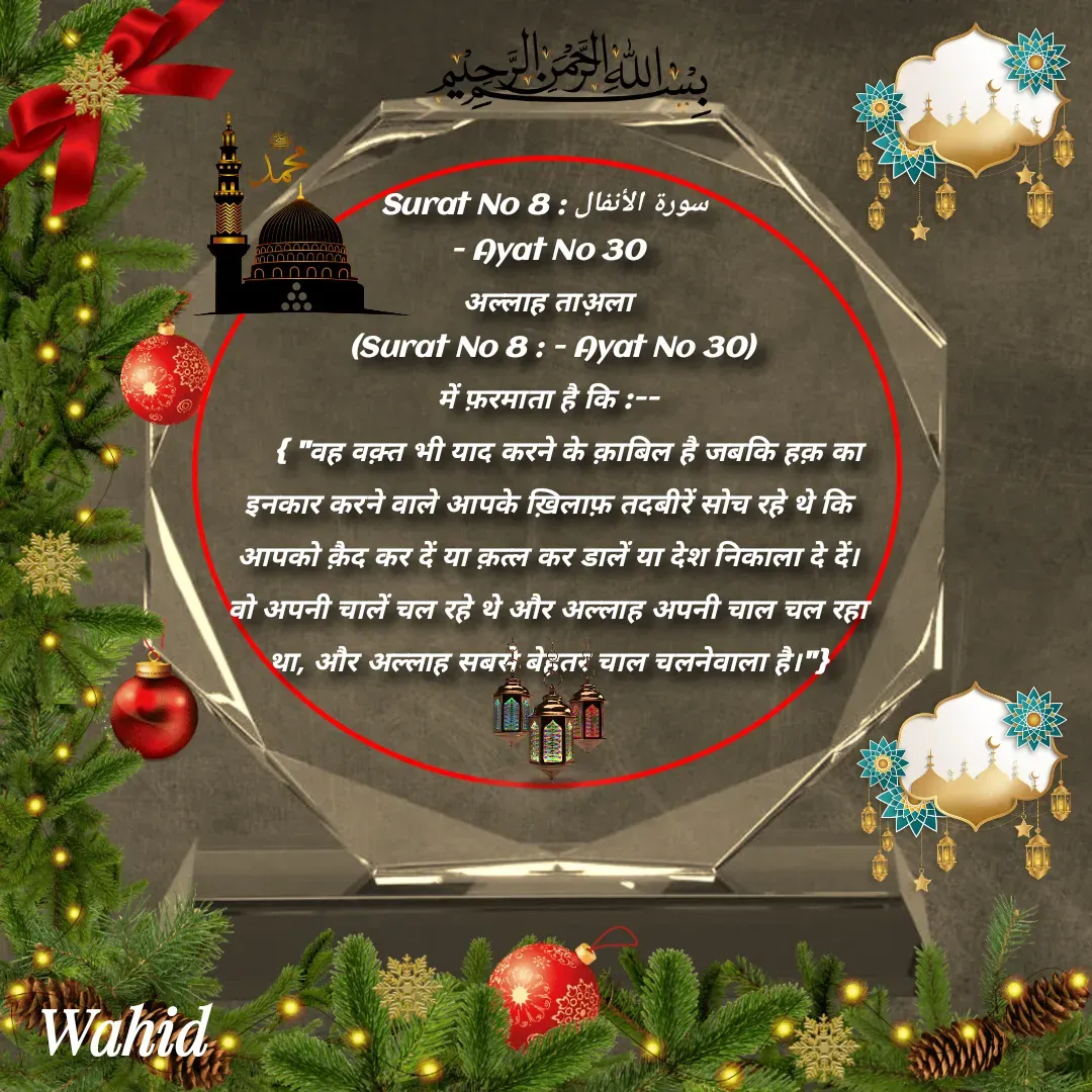 Quote by Allah da bandah - Surat No 8 : سورة الأنفال 
- Ayat No 30
अल्लाह ताअ़ला
 (Surat No 8 : - Ayat No 30)
में फ़रमाता है कि :--
     { "वह वक़्त भी याद करने के क़ाबिल है जबकि हक़ का इनकार करने वाले आपके ख़िलाफ़ तदबीरें सोच रहे थे कि आपको क़ैद कर दें या क़त्ल कर डालें या देश निकाला दे दें।  वो अपनी चालें चल रहे थे और अल्लाह अपनी चाल चल रहा था, और अल्लाह सबसे बेहतर चाल चलनेवाला है।"}

 - Made using Quotes Creator App, Post Maker App