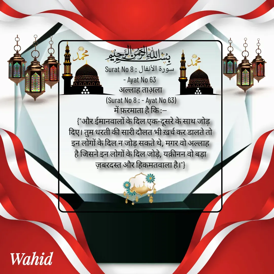 Quote by Allah da bandah - Surat No 8 : سورة الأنفال 
- Ayat No 63 
अल्लाह ताअ़ला
 (Surat No 8 : - Ayat No 63)
में फ़रमाता है कि :--
    {"और ईमानवालों के दिल एक-दूसरे के साथ जोड़ दिए। तुम धरती की सारी दौलत भी ख़र्च कर डालते तो इन लोगों के दिल न जोड़ सकते थे, मगर वो अल्लाह है जिसने इन लोगों के दिल जोड़े, यक़ीनन वो बड़ा ज़बरदस्त और हिकमतवाला है।"}

 - Made using Quotes Creator App, Post Maker App