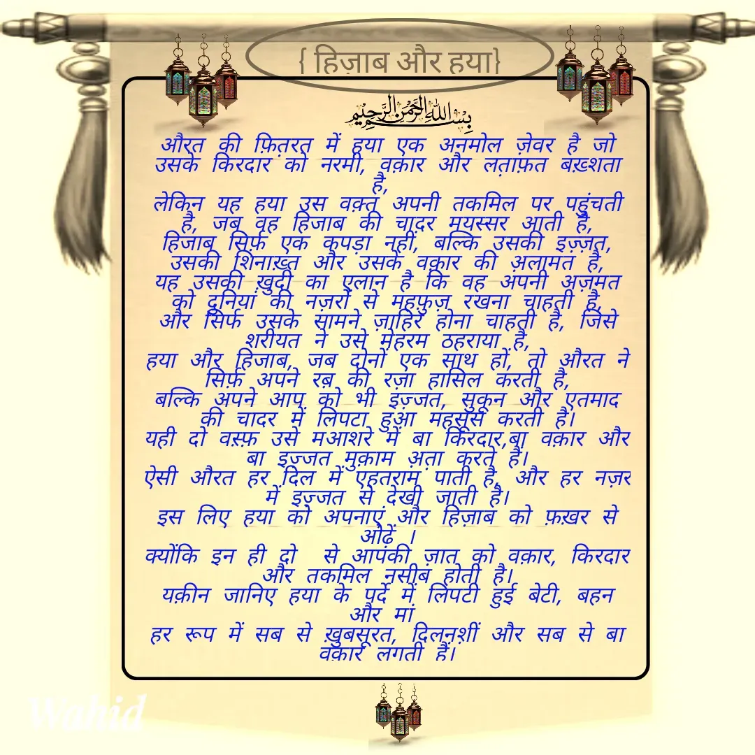 Quote by Allah da bandah - 

औरत की फ़ित़रत में हया एक अनमोल ज़ेवर है जो उसके किरदार को नरमी, वक़ार और लत़ाफ़त बख़्शता है, 
लेकिन यह हया उस वक़्त अपनी तकमिल पर पहुंचती है, जब वह हिजाब की चादर मयस्सर आती है,
हिजाब सिर्फ़ एक कपड़ा नहीं, बल्कि उसकी इज़्ज़त, उसकी शिनाख़्त और उसके वक़ार की अ़लामत है,
यह उसकी ख़ुदी का एलान है कि वह अपनी अज़मत को दुनियां की नज़रों से महफ़ुज़ रखना चाहती है,
और सिर्फ उसके सामने ज़ाहिर होना चाहती है, जिसे शरीयत ने उसे मेहरम ठहराया है,
हया और हिजाब, जब दोनों एक साथ हों, तो औरत ने सिर्फ़ अपने रब़ की रज़ा हासिल करती है,
बल्कि अपने आप को भी इज़्जत, सुकून और एतमाद की चादर में लिपटा हुआ महसूस करती है।
यही दो वस़्फ़ उसे मआशरे में बा किरदार,बा वक़ार और बा इज़्जत मुक़ाम अ़त़ा करते हैं।
ऐसी औरत हर दिल में एहतराम पाती है, और हर नज़र में इज़्जत से देखी जाती है।
इस लिए हया को अपनाएं और हिज़ाब को फ़ख़र से ओढ़ें ।
क्योंकि इन ही दो  से आपकी ज़ात को वक़ार, किरदार और तकमिल नसीब होती है।
यक़ीन जानिए हया के पर्दे में लिपटी हुई बेटी, बहन और मां 
हर रूप में सब से ख़ुबसूरत, दिलनश़ीं और सब से बा वक़ार लगती हैं।





 - Made using Quotes Creator App, Post Maker App