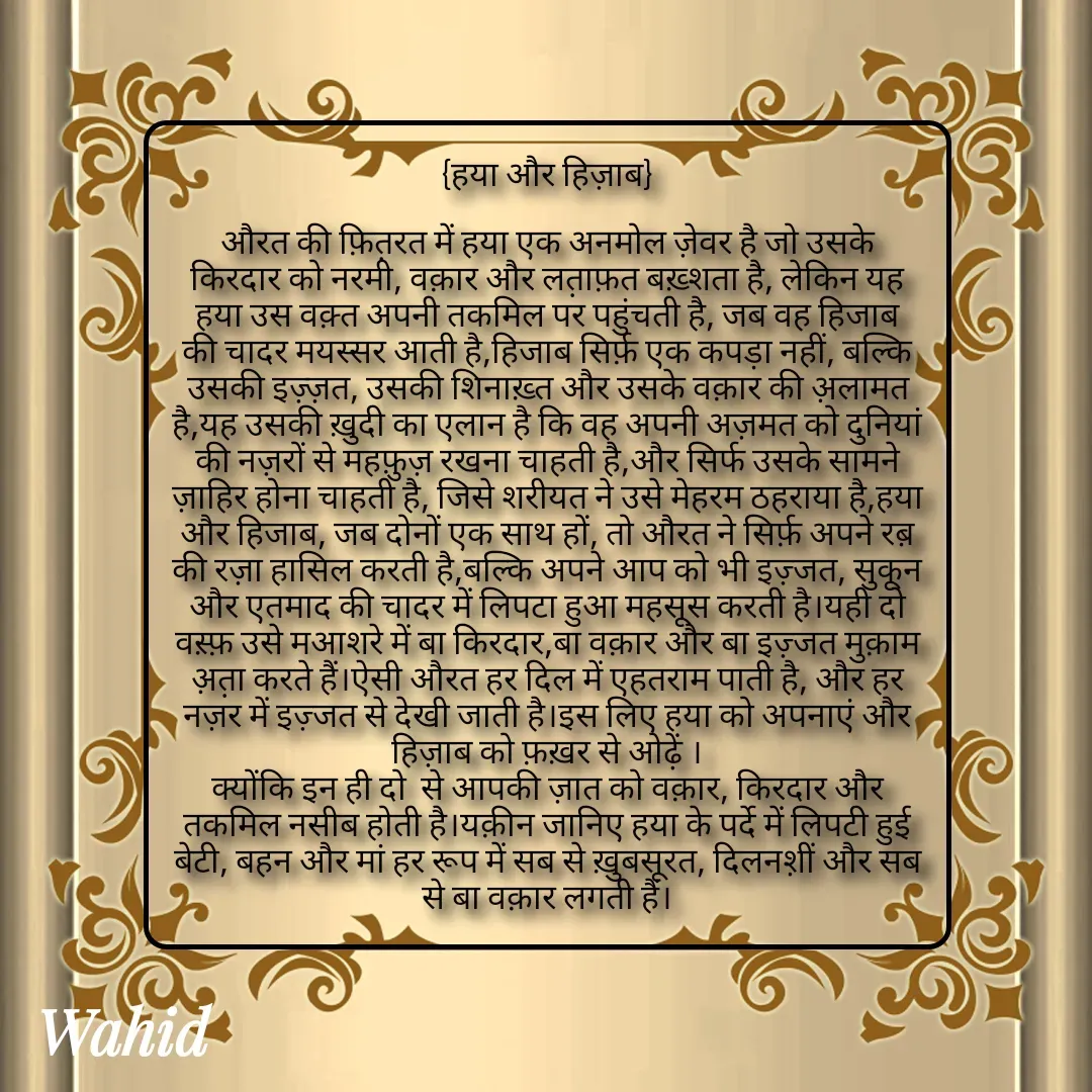 Quote by Allah da bandah - {हया और हिज़ाब}

औरत की फ़ित़रत में हया एक अनमोल ज़ेवर है जो उसके किरदार को नरमी, वक़ार और लत़ाफ़त बख़्शता है, लेकिन यह हया उस वक़्त अपनी तकमिल पर पहुंचती है, जब वह हिजाब की चादर मयस्सर आती है,हिजाब सिर्फ़ एक कपड़ा नहीं, बल्कि उसकी इज़्ज़त, उसकी शिनाख़्त और उसके वक़ार की अ़लामत है,यह उसकी ख़ुदी का एलान है कि वह अपनी अज़मत को दुनियां की नज़रों से महफ़ुज़ रखना चाहती है,और सिर्फ उसके सामने ज़ाहिर होना चाहती है, जिसे शरीयत ने उसे मेहरम ठहराया है,हया और हिजाब, जब दोनों एक साथ हों, तो औरत ने सिर्फ़ अपने रब़ की रज़ा हासिल करती है,बल्कि अपने आप को भी इज़्जत, सुकून और एतमाद की चादर में लिपटा हुआ महसूस करती है।यही दो वस़्फ़ उसे मआशरे में बा किरदार,बा वक़ार और बा इज़्जत मुक़ाम अ़त़ा करते हैं।ऐसी औरत हर दिल में एहतराम पाती है, और हर नज़र में इज़्जत से देखी जाती है।इस लिए हया को अपनाएं और हिज़ाब को फ़ख़र से ओढ़ें ।
क्योंकि इन ही दो  से आपकी ज़ात को वक़ार, किरदार और तकमिल नसीब होती है।यक़ीन जानिए हया के पर्दे में लिपटी हुई बेटी, बहन और मां हर रूप में सब से ख़ुबसूरत, दिलनश़ीं और सब से बा वक़ार लगती हैं।





 - Made using Quotes Creator App, Post Maker App
