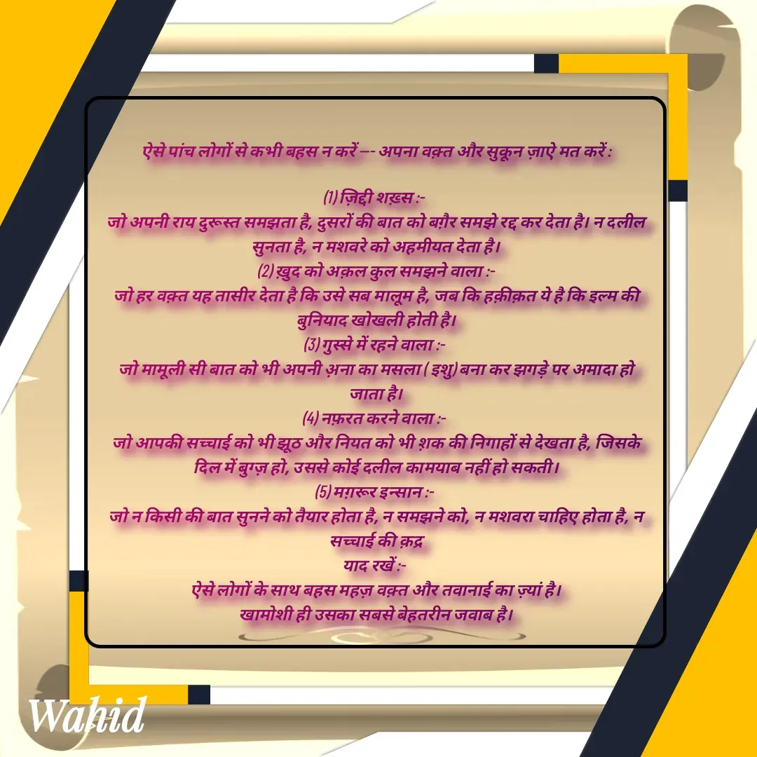 Quote by Allah da bandah - 
ऐसे पांच लोगों से कभी बहस न करें --- अपना वक़्त और सुकून ज़ाऐ मत करें :

(1) ज़िद्दी शख़्स :- 
जो अपनी राय दुरूस्त समझता है, दुसरों की बात को बग़ैर समझे रद्द कर देता है। न दलील सुनता है, न मशवरे को अहमीयत देता है।
(2) ख़ुद को अक़ल कुल समझने वाला :-
जो हर वक़्त यह तासीर देता है कि उसे सब मालूम है, जब कि हक़ीक़त ये है कि इल्म की बुनियाद खोखली होती है।
(3) गुस्से में रहने वाला :- 
जो मामूली सी बात को भी अपनी अ़ना का मसला ( इशु) बना कर झगड़े पर अमादा हो जाता है।
(4) नफ़रत करने वाला :- 
जो आपकी सच्चाई को भी झूठ और नियत को भी श़क की निगाहों से देखता है, जिसके दिल में बुग्ज़ हो, उससे कोई दलील कामयाब नहीं हो सकती।
(5) मग़रूर इन्सान :- 
जो न किसी की बात सुनने को तैयार होता है, न समझने को, न मशवरा चाहिए होता है, न सच्चाई की क़द्र
याद रखें :- 
ऐसे लोगों के साथ बहस महज़ वक़्त और तवानाई का ज़्यां है।
खामोशी ही उसका सबसे बेहतरीन जवाब है।

 - Made using Quotes Creator App, Post Maker App