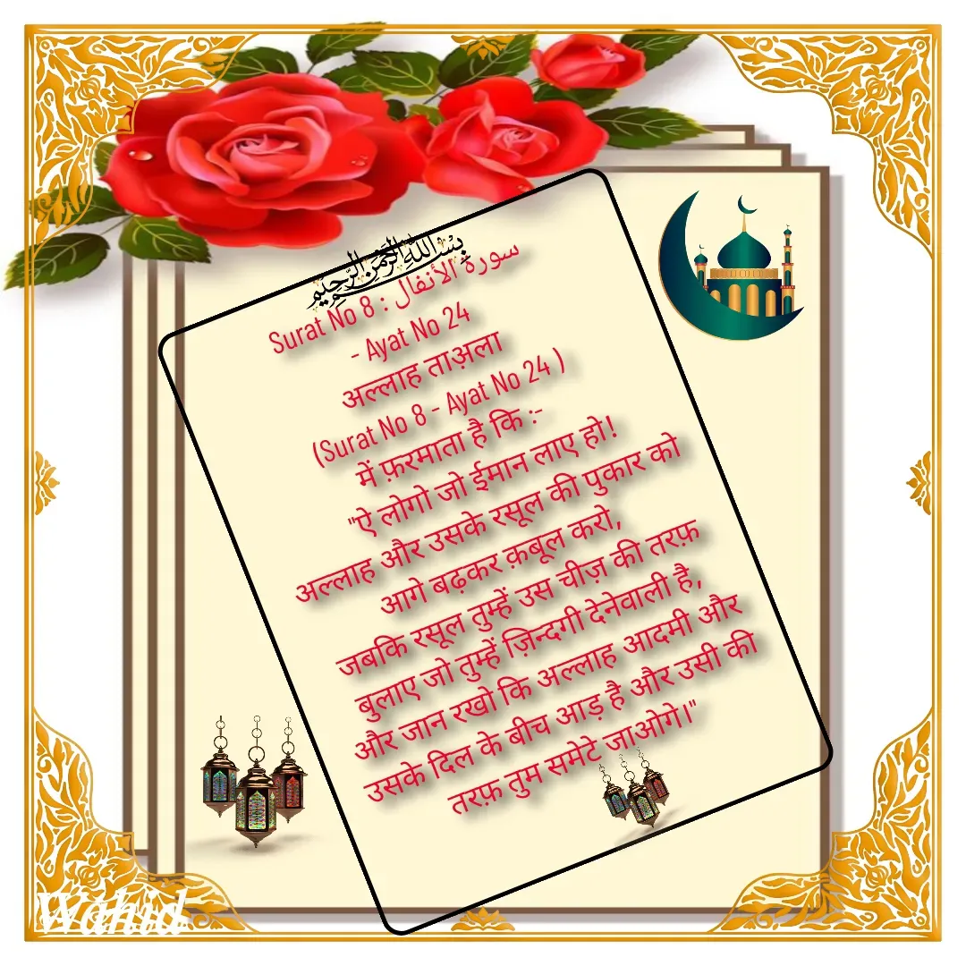 Quote by Allah da bandah - Surat No 8 : سورة الأنفال
 - Ayat No 24 
अल्लाह ताअ़ला 
(Surat No 8 - Ayat No 24 )
में फ़रमाता है कि :- 
     "ऐ लोगो जो ईमान लाए हो!
 अल्लाह और उसके रसूल की पुकार को आगे बढ़कर क़बूल करो,
 जबकि रसूल तुम्हें उस चीज़ की तरफ़ बुलाए जो तुम्हें ज़िन्दगी देनेवाली है, 
और जान रखो कि अल्लाह आदमी और उसके दिल के बीच आड़ है और उसी की तरफ़ तुम समेटे जाओगे।" 

 - Made using Quotes Creator App, Post Maker App
