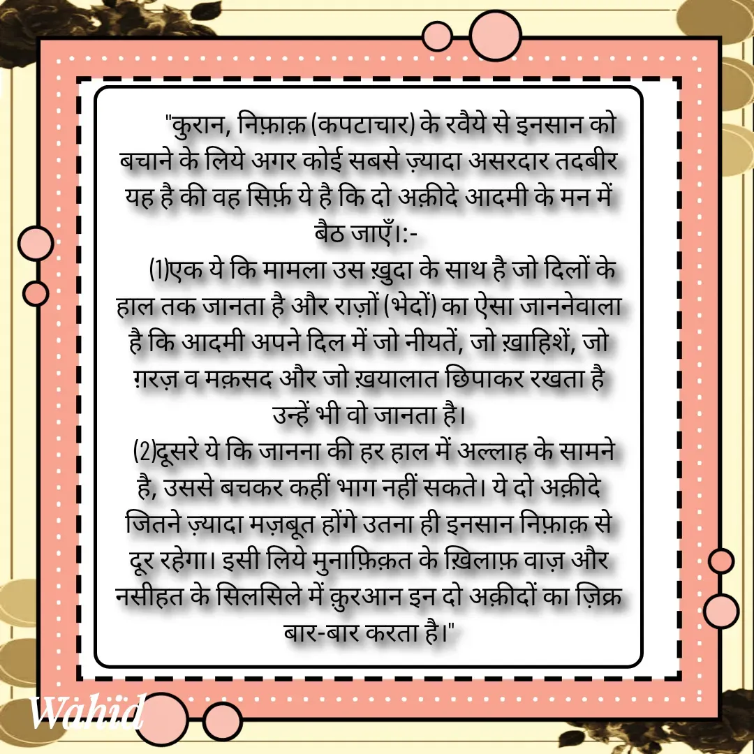 Quote by Allah da bandah -         "कुरान, निफ़ाक़ (कपटाचार) के रवैये से इनसान को बचाने के लिये अगर कोई सबसे ज़्यादा असरदार तदबीर यह है की वह सिर्फ़ ये है कि दो अक़ीदे आदमी के मन में बैठ जाएँ।:- 
     (1)एक ये कि मामला उस ख़ुदा के साथ है जो दिलों के हाल तक जानता है और राज़ों (भेदों) का ऐसा जाननेवाला है कि आदमी अपने दिल में जो नीयतें, जो ख़ाहिशें, जो ग़रज़ व मक़सद और जो ख़यालात छिपाकर रखता है उन्हें भी वो जानता है।
  (2)दूसरे ये कि जानना की हर हाल में अल्लाह के सामने है, उससे बचकर कहीं भाग नहीं सकते। ये दो अक़ीदे जितने ज़्यादा मज़बूत होंगे उतना ही इनसान निफ़ाक़ से दूर रहेगा। इसी लिये मुनाफ़िक़त के ख़िलाफ़ वाज़ और नसीहत के सिलसिले में क़ुरआन इन दो अक़ीदों का ज़िक्र बार-बार करता है।" - Made using Quotes Creator App, Post Maker App