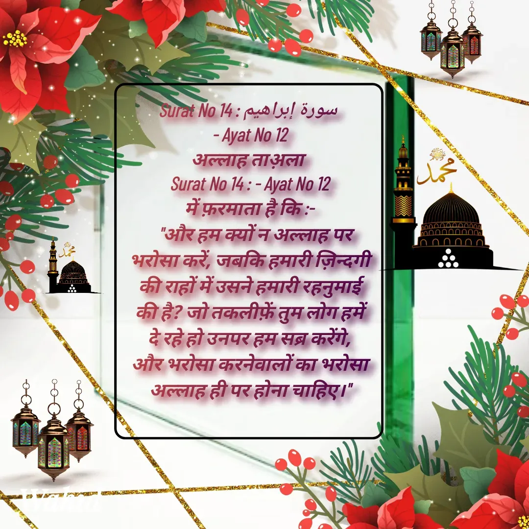 Quote by Allah da bandah - Surat No 14 : سورة إبراهيم 
- Ayat No 12
अल्लाह ताअ़ला 
Surat No 14 : - Ayat No 12
में फ़रमाता है कि :-
   "और हम क्यों न अल्लाह पर भरोसा करें, जबकि हमारी ज़िन्दगी की राहों में उसने हमारी रहनुमाई की है? जो तकलीफ़ें तुम लोग हमें दे रहे हो उनपर हम सब्र करेंगे, और भरोसा करनेवालों का भरोसा अल्लाह ही पर होना चाहिए।"
 - Made using Quotes Creator App, Post Maker App