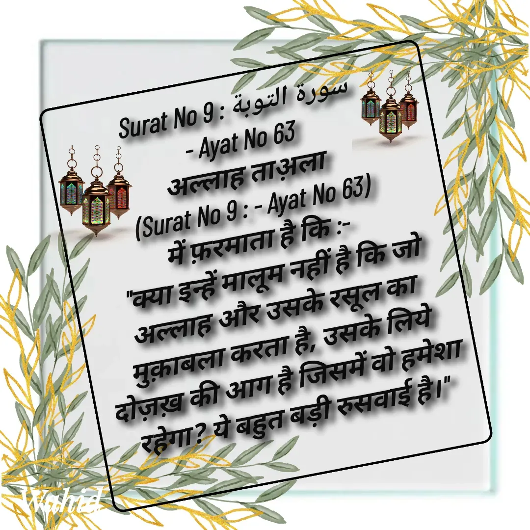 Quote by Allah da bandah - Surat No 9 : سورة التوبة 
- Ayat No 63 
अल्लाह ताअ़ला 
(Surat No 9 : - Ayat No 63) 
में फ़रमाता है कि :- 
  "क्या इन्हें मालूम नहीं है कि जो अल्लाह और उसके रसूल का मुक़ाबला करता है, उसके लिये दोज़ख़ की आग है जिसमें वो हमेशा रहेगा? ये बहुत बड़ी रुसवाई है।"
 - Made using Quotes Creator App, Post Maker App