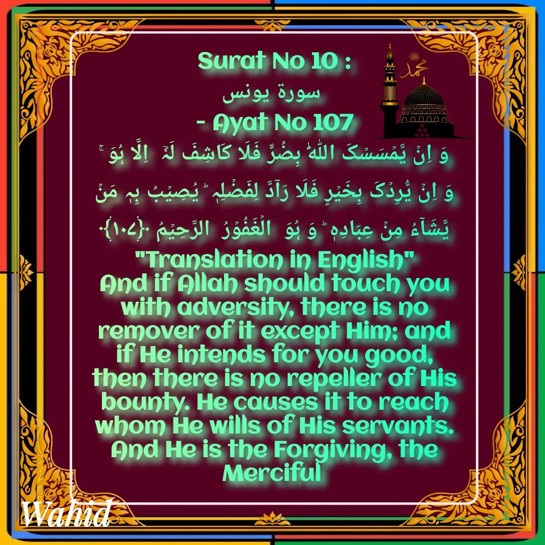Quote by Allah da bandah - Surat No 10 :
 سورة يونس
 - Ayat No 107 
وَ اِنۡ یَّمۡسَسۡکَ اللّٰہُ بِضُرٍّ فَلَا کَاشِفَ لَہٗۤ  اِلَّا ہُوَ ۚ وَ اِنۡ یُّرِدۡکَ بِخَیۡرٍ فَلَا رَآدَّ لِفَضۡلِہٖ ؕ یُصِیۡبُ بِہٖ مَنۡ یَّشَآءُ مِنۡ عِبَادِہٖ ؕ وَ ہُوَ  الۡغَفُوۡرُ  الرَّحِیۡمُ ﴿۱۰۷﴾
"Translation in English"
And if Allah should touch you with adversity, there is no remover of it except Him; and if He intends for you good, then there is no repeller of His bounty. He causes it to reach whom He wills of His servants. And He is the Forgiving, the Merciful 
 - Made using Quotes Creator App, Post Maker App