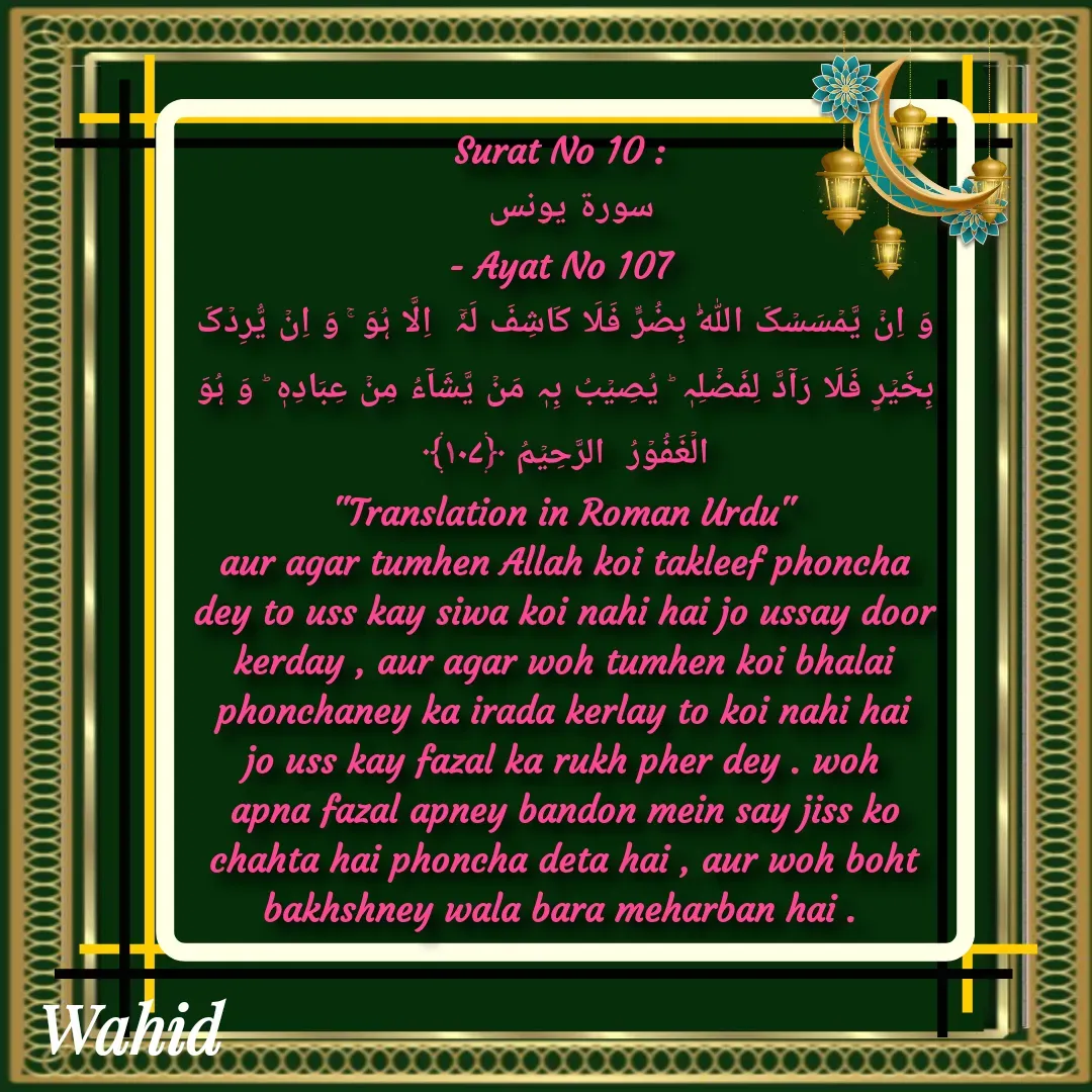Quote by Allah da bandah - Surat No 10 : 
سورة يونس 
- Ayat No 107 
وَ اِنۡ یَّمۡسَسۡکَ اللّٰہُ بِضُرٍّ فَلَا کَاشِفَ لَہٗۤ  اِلَّا ہُوَ ۚ وَ اِنۡ یُّرِدۡکَ بِخَیۡرٍ فَلَا رَآدَّ لِفَضۡلِہٖ ؕ یُصِیۡبُ بِہٖ مَنۡ یَّشَآءُ مِنۡ عِبَادِہٖ ؕ وَ ہُوَ  الۡغَفُوۡرُ  الرَّحِیۡمُ ﴿۱۰۷﴾
"Translation in Roman Urdu"
aur agar tumhen Allah koi takleef phoncha dey to uss kay siwa koi nahi hai jo ussay door kerday , aur agar woh tumhen koi bhalai phonchaney ka irada kerlay to koi nahi hai jo uss kay fazal ka rukh pher dey . woh apna fazal apney bandon mein say jiss ko chahta hai phoncha deta hai , aur woh boht bakhshney wala bara meharban hai . 

 - Made using Quotes Creator App, Post Maker App