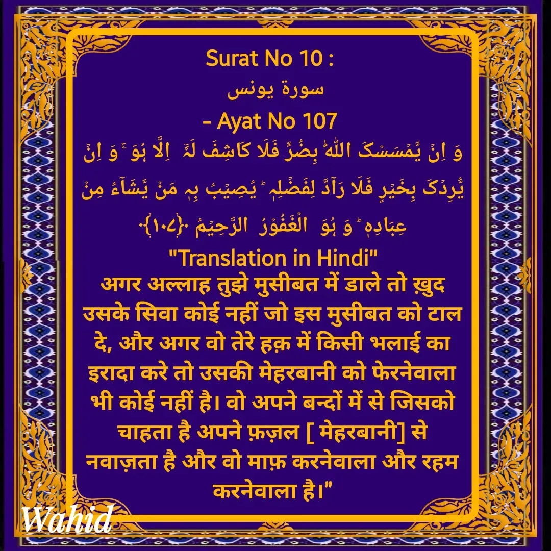 Quote by Allah da bandah - Surat No 10 : 
سورة يونس 
- Ayat No 107 
وَ اِنۡ یَّمۡسَسۡکَ اللّٰہُ بِضُرٍّ فَلَا کَاشِفَ لَہٗۤ  اِلَّا ہُوَ ۚ وَ اِنۡ یُّرِدۡکَ بِخَیۡرٍ فَلَا رَآدَّ لِفَضۡلِہٖ ؕ یُصِیۡبُ بِہٖ مَنۡ یَّشَآءُ مِنۡ عِبَادِہٖ ؕ وَ ہُوَ  الۡغَفُوۡرُ  الرَّحِیۡمُ ﴿۱۰۷﴾
"Translation in Hindi"
अगर अल्लाह तुझे मुसीबत में डाले तो ख़ुद उसके सिवा कोई नहीं जो इस मुसीबत को टाल दे, और अगर वो तेरे हक़ में किसी भलाई का इरादा करे तो उसकी मेहरबानी को फेरनेवाला भी कोई नहीं है। वो अपने बन्दों में से जिसको चाहता है अपने फ़ज़ल [ मेहरबानी] से नवाज़ता है और वो माफ़ करनेवाला और रहम करनेवाला है।” - Made using Quotes Creator App, Post Maker App