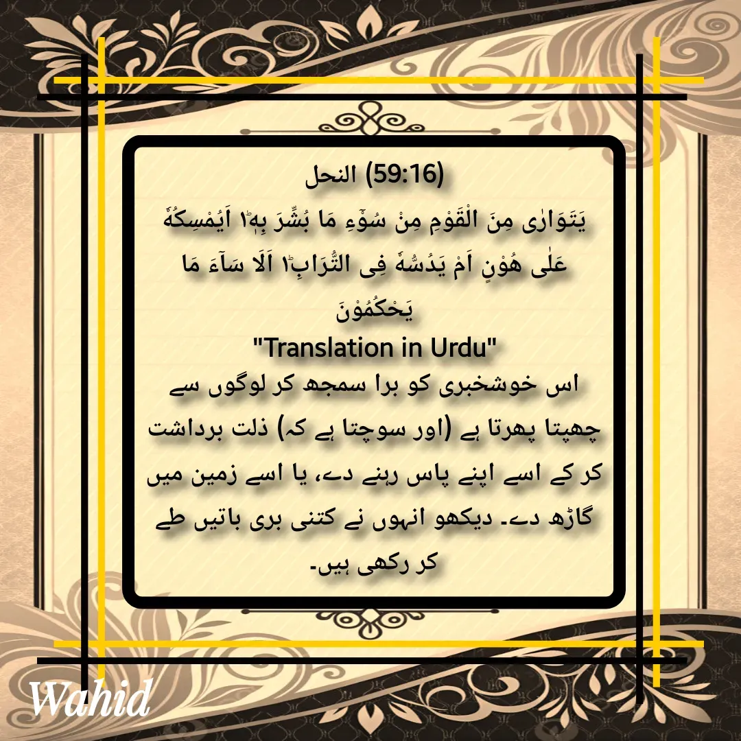 Quote by Allah da bandah - (59:16) النحل
یَتَوَارٰى مِنَ الْقَوْمِ مِنْ سُوْٓءِ مَا بُشِّرَ بِهٖ١ؕ اَیُمْسِكُهٗ عَلٰى هُوْنٍ اَمْ یَدُسُّهٗ فِی التُّرَابِ١ؕ اَلَا سَآءَ مَا یَحْكُمُوْنَ
"Translation in Urdu"
اس خوشخبری کو برا سمجھ کر لوگوں سے چھپتا پھرتا ہے (اور سوچتا ہے کہ) ذلت برداشت کر کے اسے اپنے پاس رہنے دے، یا اسے زمین میں گاڑھ دے۔ دیکھو انہوں نے کتنی بری باتیں طے کر رکھی ہیں۔

 - Made using Quotes Creator App, Post Maker App