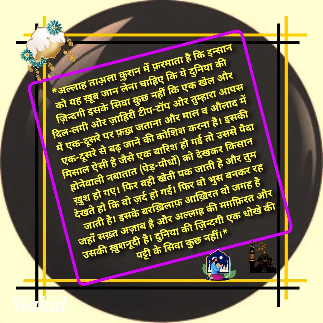 Quote by Allah da bandah -    *अल्लाह ताअ़ला क़ुरान में फ़रमाता है कि इन्सान को यह ख़ूब जान लेना चाहिए कि ये दुनिया की ज़िन्दगी इसके सिवा कुछ नहीं कि एक खेल और दिल-लगी और ज़ाहिरी टीप-टॉप और तुम्हारा आपस में एक-दूसरे पर फ़ख़्र जताना और माल व औलाद में एक-दूसरे से बढ़ जाने की कोशिश करना है। इसकी मिसाल ऐसी है जैसे एक बारिश हो गई तो उससे पैदा होनेवाली नबातात (पेड़-पौधों) को देखकर किसान ख़ुश हो गए। फिर वही खेती पक जाती है और तुम देखते हो कि वो ज़र्द हो गई। फिर वो भुस बनकर रह जाती है। इसके बरख़िलाफ़ आख़िरत वो जगह है जहाँ सख़्त अज़ाब है और अल्लाह की मग़फ़िरत और उसकी ख़ुशनूदी है। दुनिया की ज़िन्दगी एक धोखे की पट्टी के सिवा कुछ नहीं।* - Made using Quotes Creator App, Post Maker App