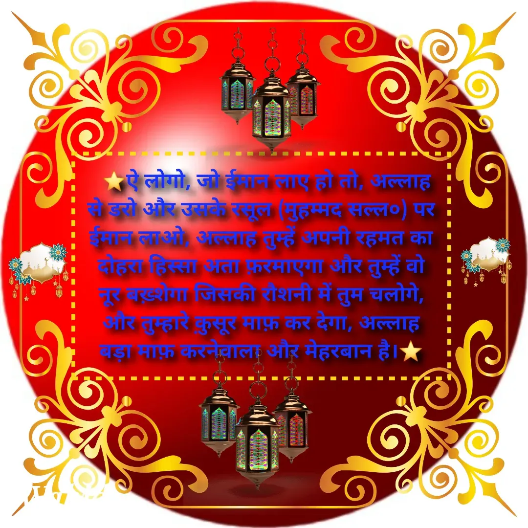 Quote by Allah da bandah -   ⭐ऐ लोगो, जो ईमान लाए हो तो, अल्लाह से डरो और उसके रसूल (मुहम्मद सल्ल०) पर ईमान लाओ, अल्लाह तुम्हें अपनी रहमत का दोहरा हिस्सा अता फ़रमाएगा और तुम्हें वो नूर बख़्शेगा जिसकी रौशनी में तुम चलोगे, और तुम्हारे क़ुसूर माफ़ कर देगा, अल्लाह बड़ा माफ़ करनेवाला और मेहरबान है।⭐ - Made using Quotes Creator App, Post Maker App
