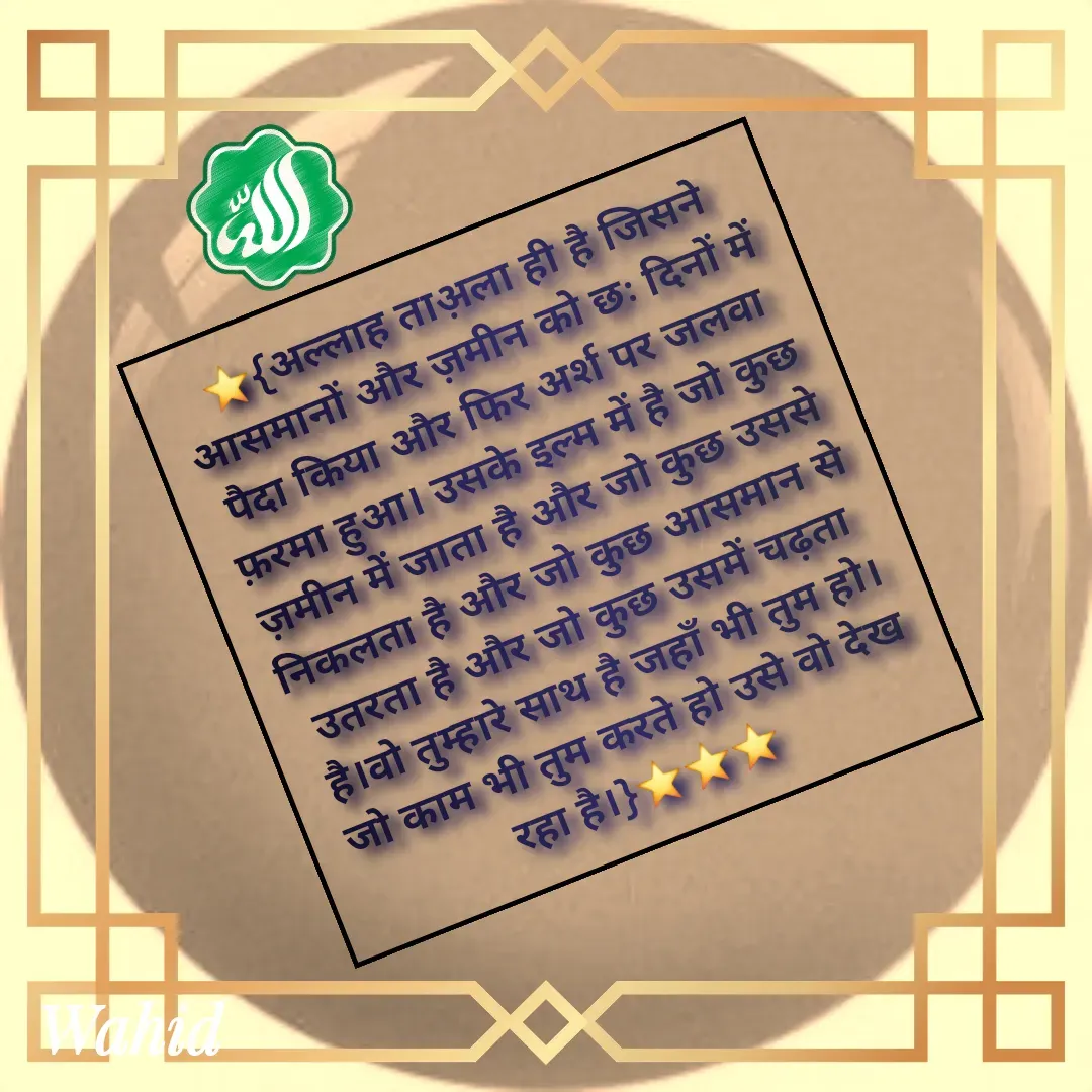 Quote by Allah da bandah - ⭐{अल्लाह ताअ़ला ही है जिसने आसमानों और ज़मीन को छः दिनों में पैदा किया और फिर अर्श पर जलवा फ़रमा हुआ। उसके इल्म में है जो कुछ ज़मीन में जाता है और जो कुछ उससे निकलता है और जो कुछ आसमान से उतरता है और जो कुछ उसमें चढ़ता है।वो तुम्हारे साथ है जहाँ भी तुम हो। जो काम भी तुम करते हो उसे वो देख रहा है।}⭐⭐⭐ - Made using Quotes Creator App, Post Maker App