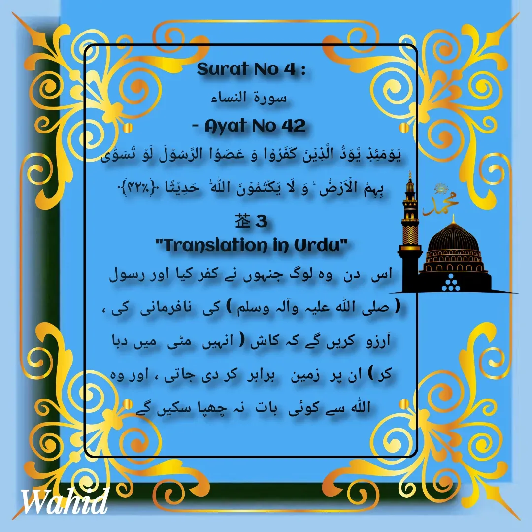 Quote by Allah da bandah - Surat No 4 :
 سورة النساء
- Ayat No 42 
یَوۡمَئِذٍ یَّوَدُّ الَّذِیۡنَ کَفَرُوۡا وَ عَصَوُا الرَّسُوۡلَ لَوۡ تُسَوّٰی بِہِمُ الۡاَرۡضُ ؕ وَ لَا یَکۡتُمُوۡنَ اللّٰہَ  حَدِیۡثًا ﴿٪۴۲﴾                  3
"Translation in Urdu"
اس  دن  وہ لوگ جنہوں نے کفر کیا اور رسول ( صلی اللہ علیہ وآلہ وسلم ) کی  نافرمانی  کی ،  آرزو  کریں گے کہ کاش ( انہیں  مٹی  میں دبا کر ) ان پر  زمین   برابر  کر دی جاتی ، اور وہ اللہ سے کوئی  بات  نہ چھپا سکیں گے 

 - Made using Quotes Creator App, Post Maker App