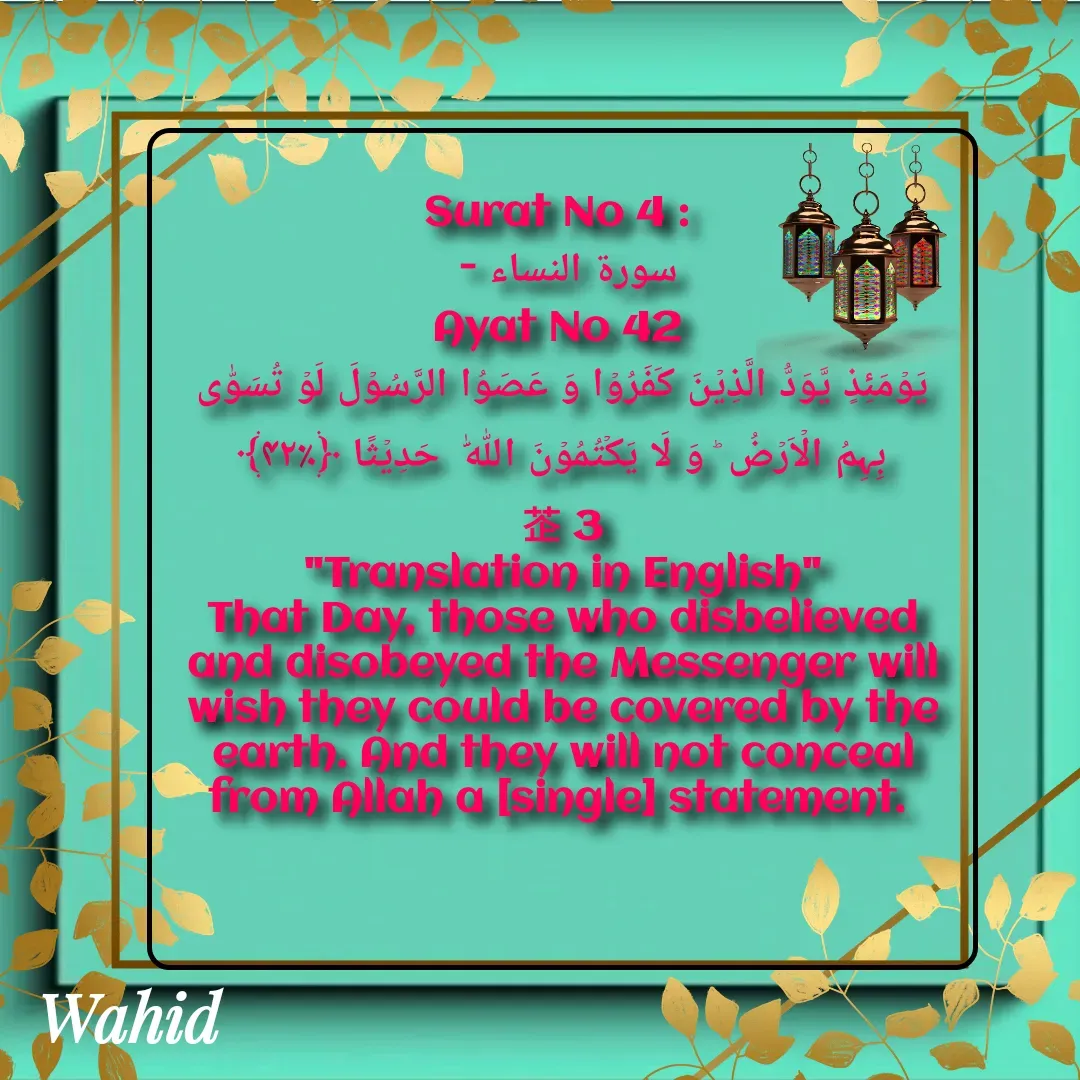 Quote by Allah da bandah - Surat No 4 : 
سورة النساء - 
Ayat No 42 
یَوۡمَئِذٍ یَّوَدُّ الَّذِیۡنَ کَفَرُوۡا وَ عَصَوُا الرَّسُوۡلَ لَوۡ تُسَوّٰی بِہِمُ الۡاَرۡضُ ؕ وَ لَا یَکۡتُمُوۡنَ اللّٰہَ  حَدِیۡثًا ﴿٪۴۲﴾                  3
"Translation in English"
That Day, those who disbelieved and disobeyed the Messenger will wish they could be covered by the earth. And they will not conceal from Allah a [single] statement. 

 - Made using Quotes Creator App, Post Maker App