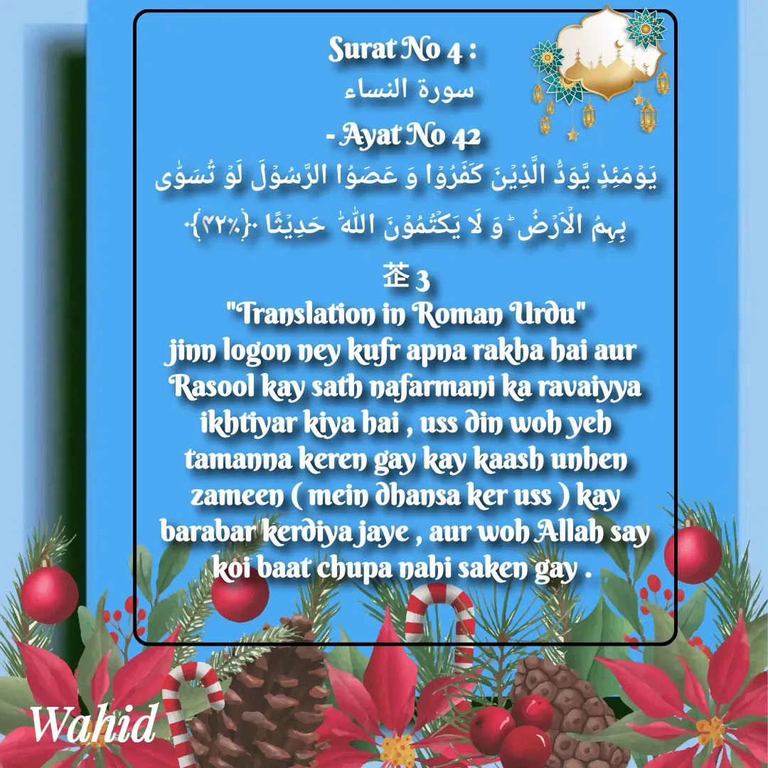 Quote by Allah da bandah - Surat No 4 : 
سورة النساء 
- Ayat No 42 
یَوۡمَئِذٍ یَّوَدُّ الَّذِیۡنَ کَفَرُوۡا وَ عَصَوُا الرَّسُوۡلَ لَوۡ تُسَوّٰی بِہِمُ الۡاَرۡضُ ؕ وَ لَا یَکۡتُمُوۡنَ اللّٰہَ  حَدِیۡثًا ﴿٪۴۲﴾                  3
"Translation in Roman Urdu"
jinn logon ney kufr apna rakha hai aur Rasool kay sath nafarmani ka ravaiyya ikhtiyar kiya hai , uss din woh yeh tamanna keren gay kay kaash unhen zameen ( mein dhansa ker uss ) kay barabar kerdiya jaye , aur woh Allah say koi baat chupa nahi saken gay . 

 - Made using Quotes Creator App, Post Maker App