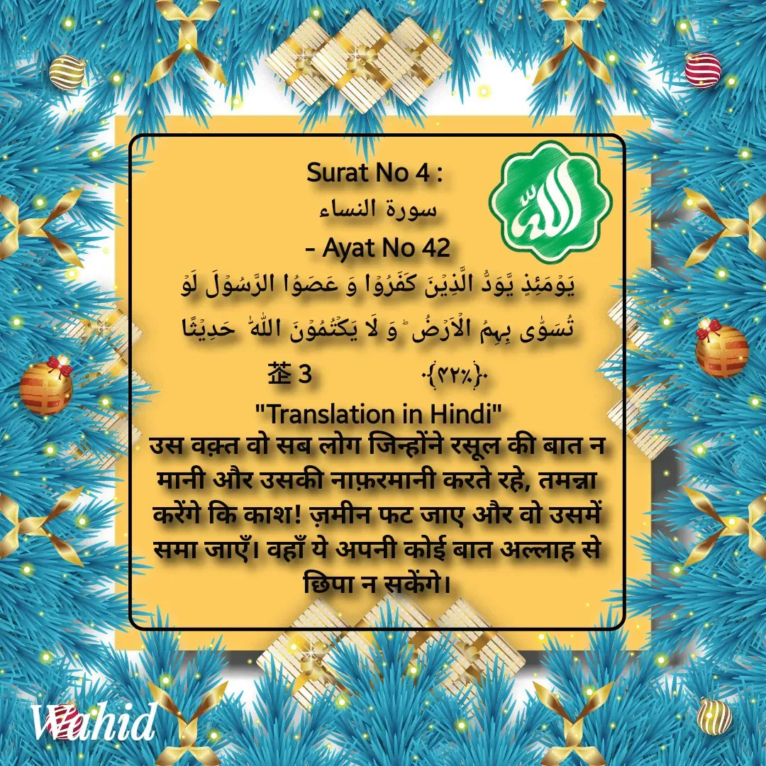 Quote by Allah da bandah - Surat No 4 : 
سورة النساء
 - Ayat No 42 
یَوۡمَئِذٍ یَّوَدُّ الَّذِیۡنَ کَفَرُوۡا وَ عَصَوُا الرَّسُوۡلَ لَوۡ تُسَوّٰی بِہِمُ الۡاَرۡضُ ؕ وَ لَا یَکۡتُمُوۡنَ اللّٰہَ  حَدِیۡثًا ﴿٪۴۲﴾                  3
"Translation in Hindi"
उस वक़्त वो सब लोग जिन्होंने रसूल की बात न मानी और उसकी नाफ़रमानी करते रहे, तमन्ना करेंगे कि काश! ज़मीन फट जाए और वो उसमें समा जाएँ। वहाँ ये अपनी कोई बात अल्लाह से छिपा न सकेंगे।

 - Made using Quotes Creator App, Post Maker App