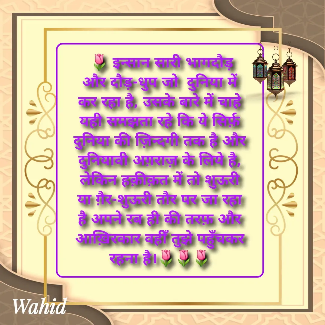 Quote by Allah da bandah -  🌷 इन्सान सारी भागदौड़ और दौड़-धुप जो  दुनिया में कर रहा है, उसके बारे में चाहे यही समझता रहे कि ये सिर्फ़ दुनिया की ज़िन्दगी तक है और दुनियावी अग़राज़ के लिये है, लेकिन हक़ीक़त में तो शुऊरी या ग़ैर-शुऊरी तौर पर जा रहा है अपने रब ही की तरफ़ और आख़िरकार वहीँ तुझे पहुँचकर रहना है।🌷🌷🌷 - Made using Quotes Creator App, Post Maker App