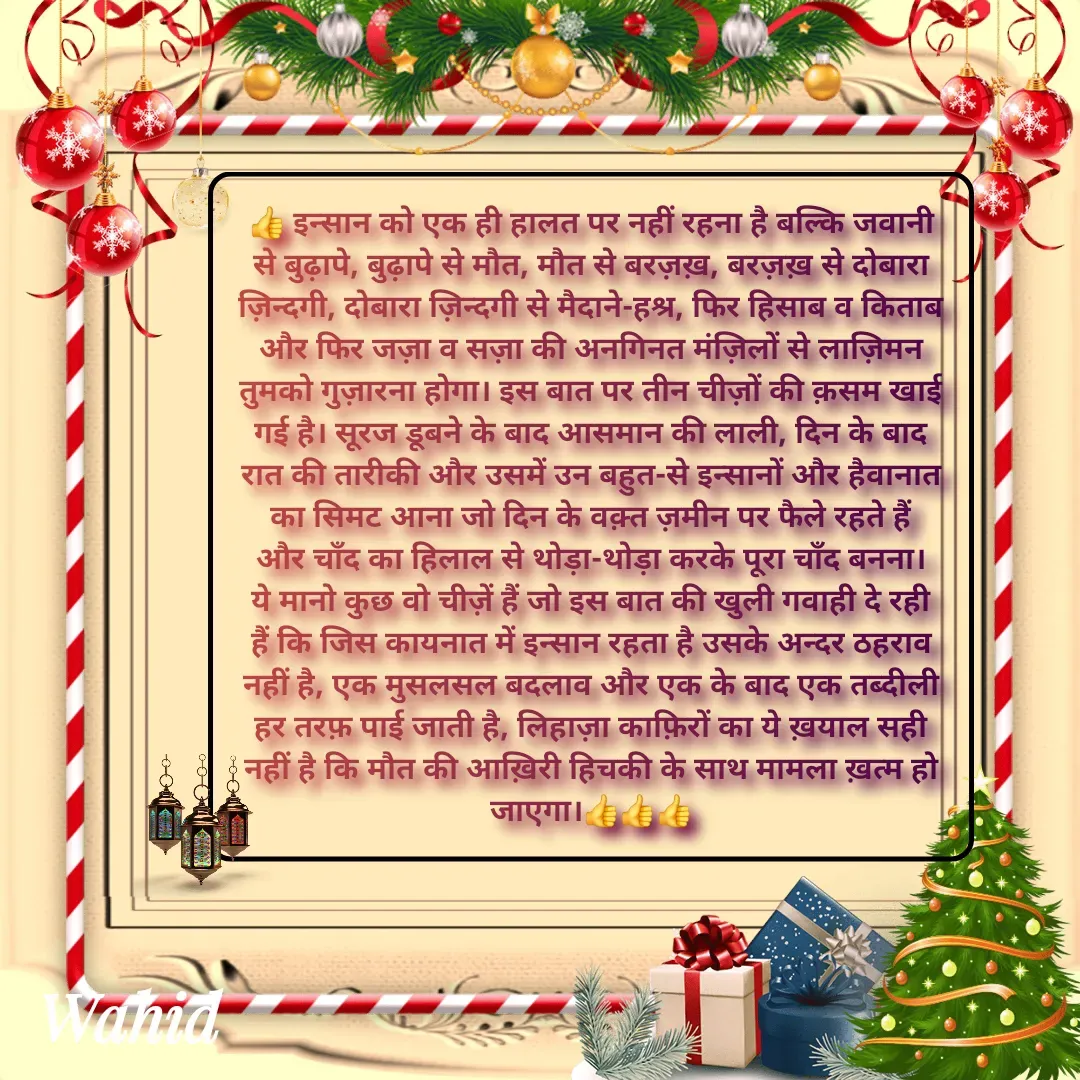 Quote by Allah da bandah - 👍 इन्सान को एक ही हालत पर नहीं रहना है बल्कि जवानी से बुढ़ापे, बुढ़ापे से मौत, मौत से बरज़ख़, बरज़ख़ से दोबारा ज़िन्दगी, दोबारा ज़िन्दगी से मैदाने-हश्र, फिर हिसाब व किताब और फिर जज़ा व सज़ा की अनगिनत मंज़िलों से लाज़िमन तुमको गुज़ारना होगा। इस बात पर तीन चीज़ों की क़सम खाई गई है। सूरज डूबने के बाद आसमान की लाली, दिन के बाद रात की तारीकी और उसमें उन बहुत-से इन्सानों और हैवानात का सिमट आना जो दिन के वक़्त ज़मीन पर फैले रहते हैं और चाँद का हिलाल से थोड़ा-थोड़ा करके पूरा चाँद बनना। ये मानो कुछ वो चीज़ें हैं जो इस बात की खुली गवाही दे रही हैं कि जिस कायनात में इन्सान रहता है उसके अन्दर ठहराव नहीं है, एक मुसलसल बदलाव और एक के बाद एक तब्दीली हर तरफ़ पाई जाती है, लिहाज़ा काफ़िरों का ये ख़याल सही नहीं है कि मौत की आख़िरी हिचकी के साथ मामला ख़त्म हो जाएगा।👍👍👍 - Made using Quotes Creator App, Post Maker App