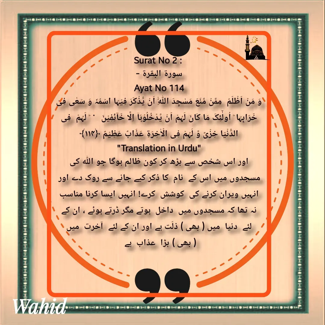 Quote by Allah da bandah - Surat No 2 : 
سورة البقرة -
 Ayat No 114 
وَ مَنۡ اَظۡلَمُ  مِمَّنۡ مَّنَعَ مَسٰجِدَ اللّٰہِ اَنۡ یُّذۡکَرَ فِیۡہَا اسۡمُہٗ وَ سَعٰی فِیۡ خَرَابِہَا ؕ اُولٰٓئِکَ مَا کَانَ لَہُمۡ اَنۡ یَّدۡخُلُوۡہَاۤ اِلَّا خَآئِفِیۡنَ   ۬  ؕ لَہُمۡ  فِی الدُّنۡیَا خِزۡیٌ وَّ لَہُمۡ فِی الۡاٰخِرَۃِ عَذَابٌ عَظِیۡمٌ ﴿۱۱۴﴾
"Translation in Urdu"
اور اس شخص سے بڑھ کر کون ظالم ہوگا جو اللہ کی مسجدوں میں اس کے  نام  کا ذکر کیے جانے سے روک دے اور انہیں ویران کرنے کی  کوشش  کرے! انہیں ایسا کرنا مناسب نہ تھا کہ مسجدوں میں  داخل  ہوتے مگر ڈرتے ہوئے ، ان کے لئے  دنیا  میں ( بھی ) ذلّت ہے اور ان کے لئے  آخرت  میں ( بھی ) بڑا  عذاب  ہے 

 - Made using Quotes Creator App, Post Maker App