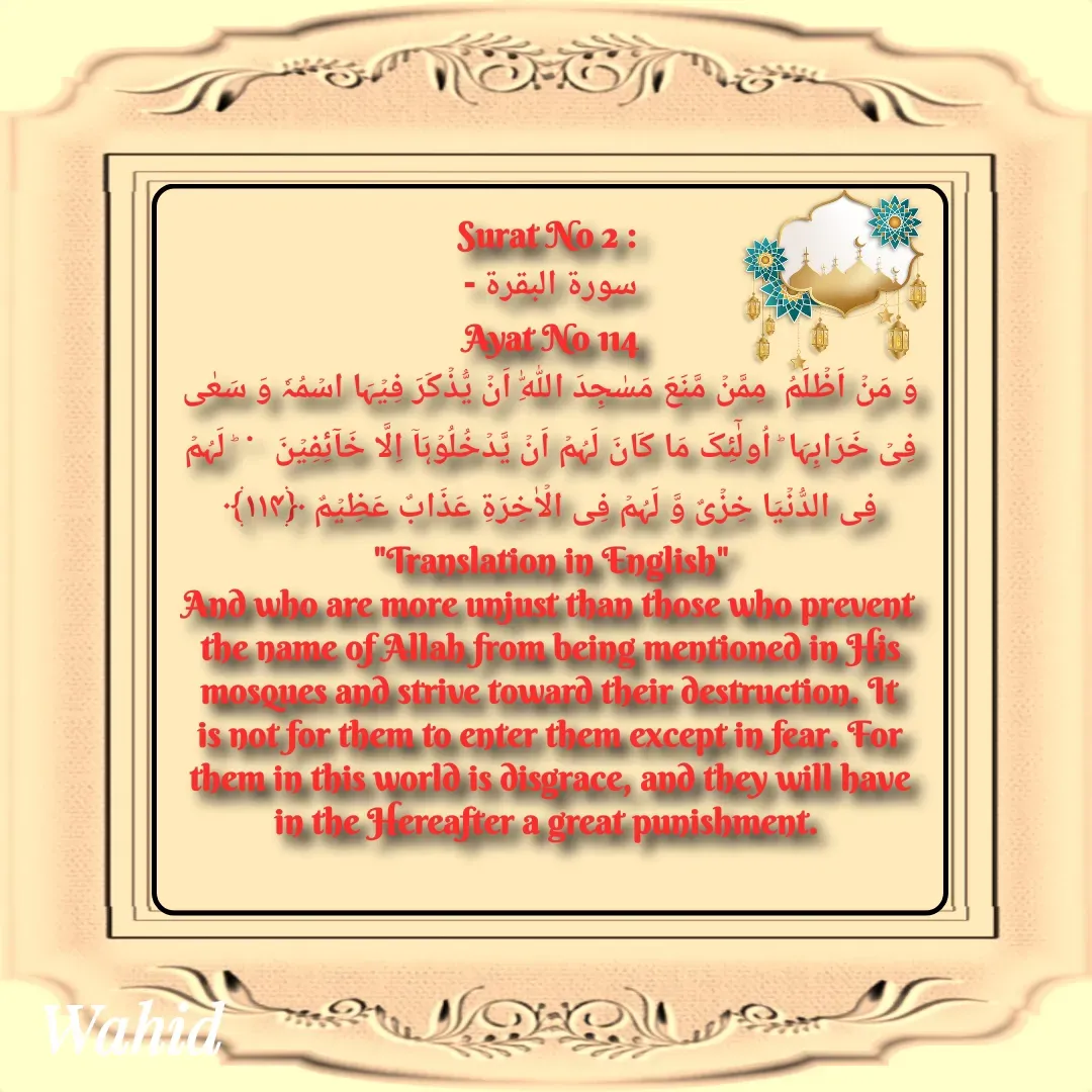 Quote by Allah da bandah - Surat No 2 : 
سورة البقرة -
 Ayat No 114 
وَ مَنۡ اَظۡلَمُ  مِمَّنۡ مَّنَعَ مَسٰجِدَ اللّٰہِ اَنۡ یُّذۡکَرَ فِیۡہَا اسۡمُہٗ وَ سَعٰی فِیۡ خَرَابِہَا ؕ اُولٰٓئِکَ مَا کَانَ لَہُمۡ اَنۡ یَّدۡخُلُوۡہَاۤ اِلَّا خَآئِفِیۡنَ   ۬  ؕ لَہُمۡ  فِی الدُّنۡیَا خِزۡیٌ وَّ لَہُمۡ فِی الۡاٰخِرَۃِ عَذَابٌ عَظِیۡمٌ ﴿۱۱۴﴾
"Translation in English"
And who are more unjust than those who prevent the name of Allah from being mentioned in His mosques and strive toward their destruction. It is not for them to enter them except in fear. For them in this world is disgrace, and they will have in the Hereafter a great punishment. 
 - Made using Quotes Creator App, Post Maker App