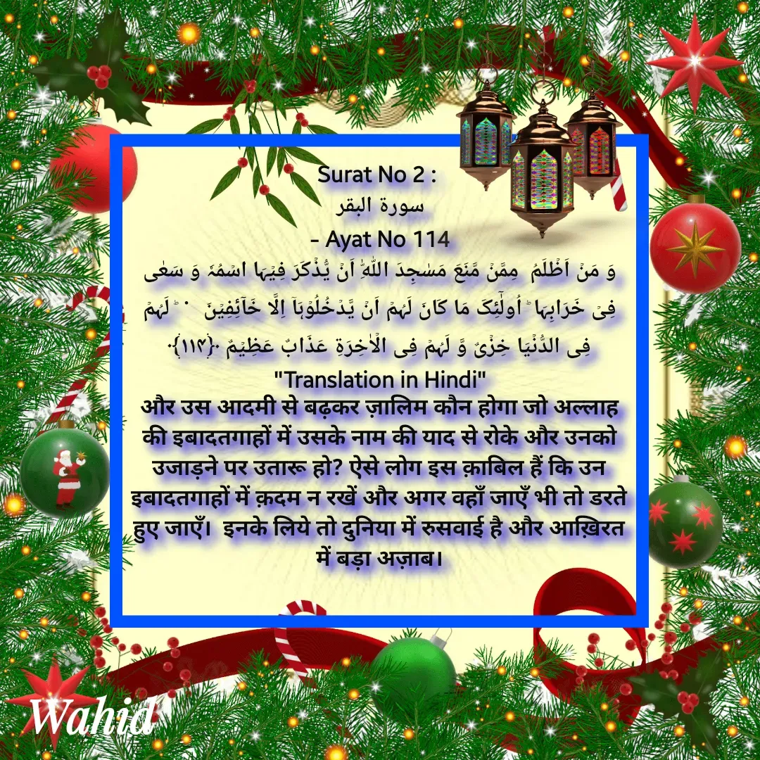 Quote by Allah da bandah - Surat No 2 : 
سورة البقر
 - Ayat No 114 
وَ مَنۡ اَظۡلَمُ  مِمَّنۡ مَّنَعَ مَسٰجِدَ اللّٰہِ اَنۡ یُّذۡکَرَ فِیۡہَا اسۡمُہٗ وَ سَعٰی فِیۡ خَرَابِہَا ؕ اُولٰٓئِکَ مَا کَانَ لَہُمۡ اَنۡ یَّدۡخُلُوۡہَاۤ اِلَّا خَآئِفِیۡنَ   ۬  ؕ لَہُمۡ  فِی الدُّنۡیَا خِزۡیٌ وَّ لَہُمۡ فِی الۡاٰخِرَۃِ عَذَابٌ عَظِیۡمٌ ﴿۱۱۴﴾
"Translation in Hindi"
और उस आदमी से बढ़कर ज़ालिम कौन होगा जो अल्लाह की इबादतगाहों में उसके नाम की याद से रोके और उनको उजाड़ने पर उतारू हो? ऐसे लोग इस क़ाबिल हैं कि उन इबादतगाहों में क़दम न रखें और अगर वहाँ जाएँ भी तो डरते हुए जाएँ।  इनके लिये तो दुनिया में रुसवाई है और आख़िरत में बड़ा अज़ाब।
 - Made using Quotes Creator App, Post Maker App