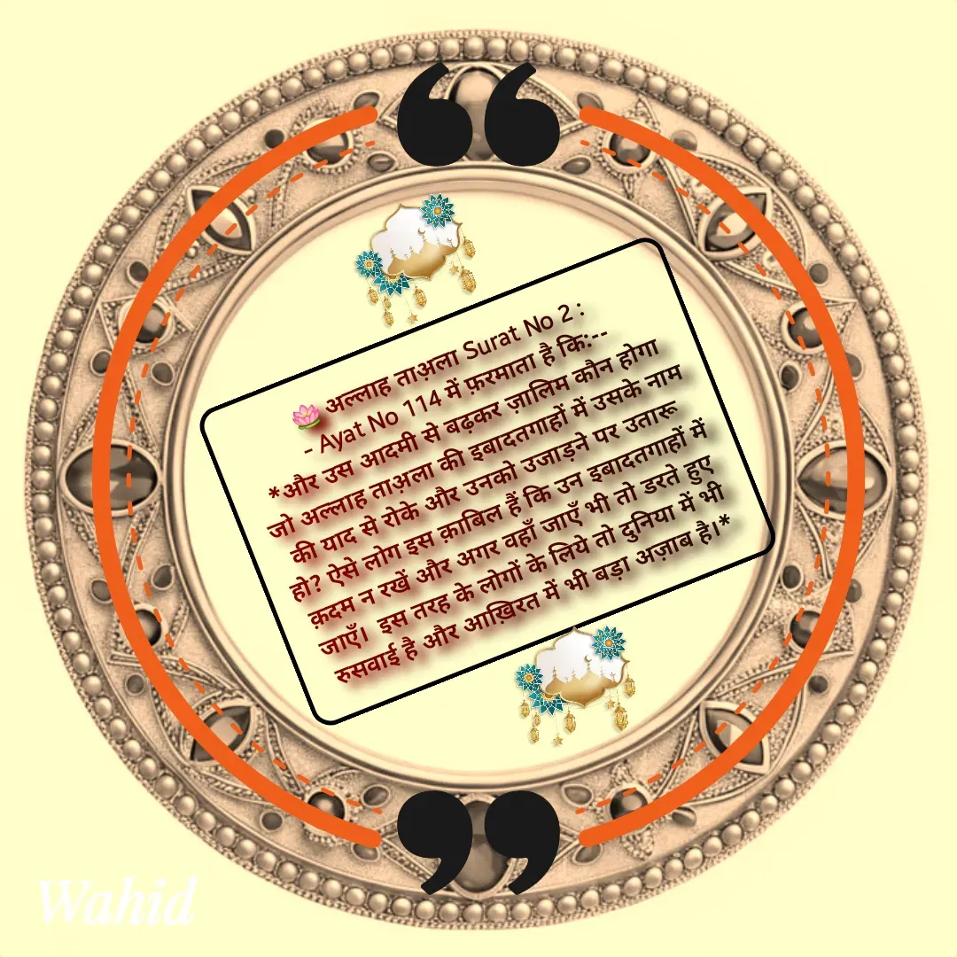 Quote by Allah da bandah - 🪷 अल्लाह ताअ़ला Surat No 2 : 
 - Ayat No 114 में फ़रमाता है कि:--
*और उस आदमी से बढ़कर ज़ालिम कौन होगा जो अल्लाह ताअ़ला की इबादतगाहों में उसके नाम की याद से रोके और उनको उजाड़ने पर उतारू हो? ऐसे लोग इस क़ाबिल हैं कि उन इबादतगाहों में क़दम न रखें और अगर वहाँ जाएँ भी तो डरते हुए जाएँ।  इस तरह के लोगों के लिये तो दुनिया में भी रुसवाई है और आख़िरत में भी बड़ा अज़ाब है।* - Made using Quotes Creator App, Post Maker App