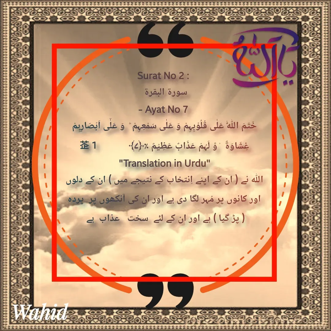 Quote by Allah da bandah - Surat No 2 : 
سورة البقرة 
- Ayat No 7 
خَتَمَ اللّٰہُ عَلٰی قُلُوۡبِہِمۡ وَ عَلٰی سَمۡعِہِمۡ ؕ  وَ عَلٰۤی اَبۡصَارِہِمۡ غِشَاوَۃٌ  ۫ وَّ لَہُمۡ عَذَابٌ عَظِیۡمٌ ٪﴿۷﴾              1
"Translation in Urdu"
اللہ نے ( ان کے اپنے اِنتخاب کے نتیجے میں ) ان کے دلوں اور کانوں پر مُہر لگا دی ہے اور ان کی آنکھوں پر  پردہ  ( پڑ گیا ) ہے اور ان کے لئے  سخت   عذاب  ہے 

 - Made using Quotes Creator App, Post Maker App