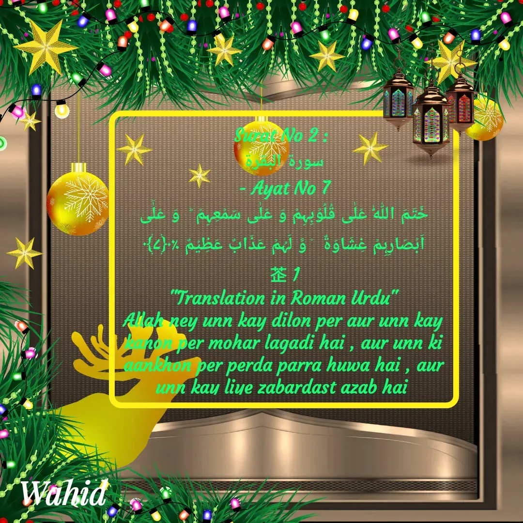 Quote by Allah da bandah - Surat No 2 : 
سورة البقرة
 - Ayat No 7 
خَتَمَ اللّٰہُ عَلٰی قُلُوۡبِہِمۡ وَ عَلٰی سَمۡعِہِمۡ ؕ  وَ عَلٰۤی اَبۡصَارِہِمۡ غِشَاوَۃٌ  ۫ وَّ لَہُمۡ عَذَابٌ عَظِیۡمٌ ٪﴿۷﴾              1
"Translation in Roman Urdu"
Allah ney unn kay dilon per aur unn kay kanon per mohar lagadi hai , aur unn ki aankhon per perda parra huwa hai , aur unn kay liye zabardast azab hai 

 - Made using Quotes Creator App, Post Maker App