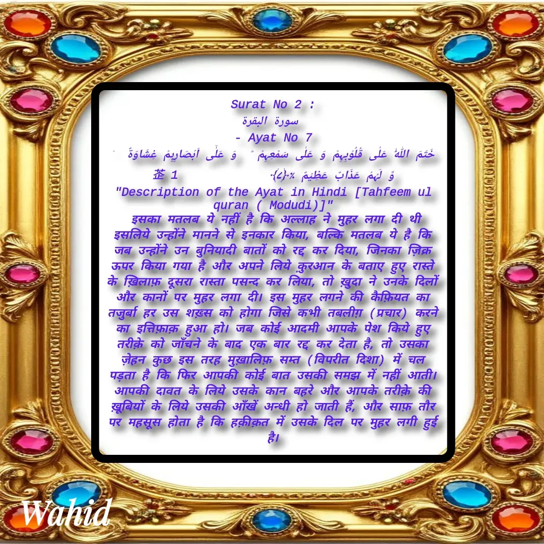 Quote by Allah da bandah - Surat No 2 :
 سورة البقرة
 - Ayat No 7 
خَتَمَ اللّٰہُ عَلٰی قُلُوۡبِہِمۡ وَ عَلٰی سَمۡعِہِمۡ ؕ  وَ عَلٰۤی اَبۡصَارِہِمۡ غِشَاوَۃٌ  ۫ وَّ لَہُمۡ عَذَابٌ عَظِیۡمٌ ٪﴿۷﴾              1
"Description of the Ayat in Hindi [Tahfeem ul quran ( Modudi)]"
 इसका मतलब ये नहीं है कि अल्लाह ने मुहर लगा दी थी इसलिये उन्होंने मानने से इनकार किया, बल्कि मतलब ये है कि जब उन्होंने उन बुनियादी बातों को रद्द कर दिया, जिनका ज़िक्र ऊपर किया गया है और अपने लिये क़ुरआन के बताए हुए रास्ते के ख़िलाफ़ दूसरा रास्ता पसन्द कर लिया, तो ख़ुदा ने उनके दिलों और कानों पर मुहर लगा दी। इस मुहर लगने की कैफ़ियत का तजुर्बा हर उस शख़्स को होगा जिसे कभी तबलीग़ (प्रचार) करने का इत्तिफ़ाक़ हुआ हो। जब कोई आदमी आपके पेश किये हुए तरीक़े को जाँचने के बाद एक बार रद्द कर देता है, तो उसका ज़ेहन कुछ इस तरह मुख़ालिफ़ सम्त (विपरीत दिशा) में चल पड़ता है कि फिर आपकी कोई बात उसकी समझ में नहीं आती। आपकी दावत के लिये उसके कान बहरे और आपके तरीक़े की ख़ूबियों के लिये उसकी आँखें अन्धी हो जाती हैं, और साफ़ तौर पर महसूस होता है कि हक़ीक़त में उसके दिल पर मुहर लगी हुई है।

 - Made using Quotes Creator App, Post Maker App