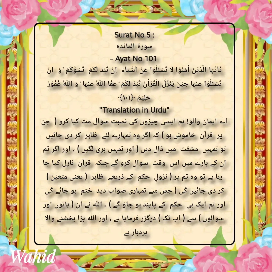 Quote by Allah da bandah - Surat No 5 :
 سورة المائدة 
- Ayat No 101 
یٰۤاَیُّہَا الَّذِیۡنَ اٰمَنُوۡا لَا تَسۡئَلُوۡا عَنۡ اَشۡیَآءَ  اِنۡ تُبۡدَ لَکُمۡ  تَسُؤۡکُمۡ ۚ وَ  اِنۡ تَسۡئَلُوۡا عَنۡہَا حِیۡنَ یُنَزَّلُ الۡقُرۡاٰنُ تُبۡدَ لَکُمۡ ؕ عَفَا اللّٰہُ عَنۡہَا ؕ وَ اللّٰہُ غَفُوۡرٌ حَلِیۡمٌ ﴿۱۰۱﴾
"Translation in Urdu"
اے ایمان والو! تم ایسی چیزوں کی نسبت سوال مت کیا کرو (  جن  پر  قرآن  خاموش ہو ) کہ اگر وہ تمہارے لئے  ظاہر  کر دی جائیں تو تمہیں  مشقت  میں ڈال دیں ( اور تمہیں بری لگیں ) ، اور اگر تم ان کے بارے میں اس  وقت  سوال کرو گے جبکہ  قرآن  نازل کیا جا رہا ہے تو وہ تم پر ( نزولِ  حکم  کے ذریعے  ظاہر  ( یعنی متعیّن ) کر دی جائیں گی ( جس سے تمہاری صواب دید  ختم  ہو جائے گی اور تم ایک ہی  حکم  کے پابند ہو جاؤ گے ) ۔ اللہ نے ان ( باتوں اور سوالوں ) سے ( اب تک ) درگزر فرمایا ہے ، اور اللہ بڑا بخشنے والا بردبار ہے 

 - Made using Quotes Creator App, Post Maker App