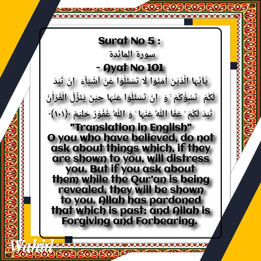 Quote by Allah da bandah - Surat No 5 : 
سورة المائدة 
- Ayat No 101 
یٰۤاَیُّہَا الَّذِیۡنَ اٰمَنُوۡا لَا تَسۡئَلُوۡا عَنۡ اَشۡیَآءَ  اِنۡ تُبۡدَ لَکُمۡ  تَسُؤۡکُمۡ ۚ وَ  اِنۡ تَسۡئَلُوۡا عَنۡہَا حِیۡنَ یُنَزَّلُ الۡقُرۡاٰنُ تُبۡدَ لَکُمۡ ؕ عَفَا اللّٰہُ عَنۡہَا ؕ وَ اللّٰہُ غَفُوۡرٌ حَلِیۡمٌ ﴿۱۰۱﴾
"Translation in English"
O you who have believed, do not ask about things which, if they are shown to you, will distress you. But if you ask about them while the Qur'an is being revealed, they will be shown to you. Allah has pardoned that which is past; and Allah is Forgiving and Forbearing. 

 - Made using Quotes Creator App, Post Maker App