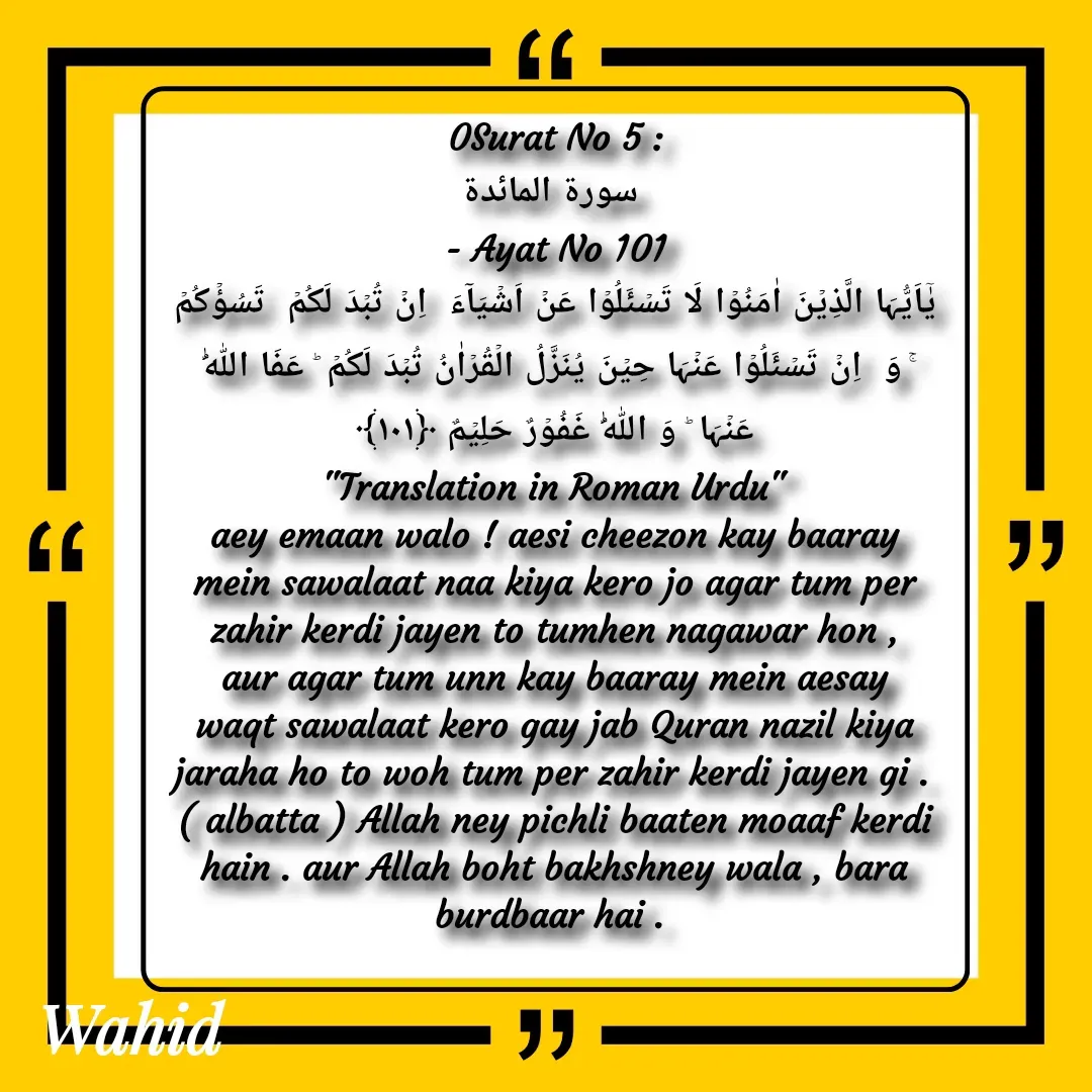 Quote by Allah da bandah - 0Surat No 5 :
 سورة المائدة
 - Ayat No 101 
یٰۤاَیُّہَا الَّذِیۡنَ اٰمَنُوۡا لَا تَسۡئَلُوۡا عَنۡ اَشۡیَآءَ  اِنۡ تُبۡدَ لَکُمۡ  تَسُؤۡکُمۡ ۚ وَ  اِنۡ تَسۡئَلُوۡا عَنۡہَا حِیۡنَ یُنَزَّلُ الۡقُرۡاٰنُ تُبۡدَ لَکُمۡ ؕ عَفَا اللّٰہُ عَنۡہَا ؕ وَ اللّٰہُ غَفُوۡرٌ حَلِیۡمٌ ﴿۱۰۱﴾
"Translation in Roman Urdu"
aey emaan walo ! aesi cheezon kay baaray mein sawalaat naa kiya kero jo agar tum per zahir kerdi jayen to tumhen nagawar hon , aur agar tum unn kay baaray mein aesay waqt sawalaat kero gay jab Quran nazil kiya jaraha ho to woh tum per zahir kerdi jayen gi . ( albatta ) Allah ney pichli baaten moaaf kerdi hain . aur Allah boht bakhshney wala , bara burdbaar hai . 

 - Made using Quotes Creator App, Post Maker App
