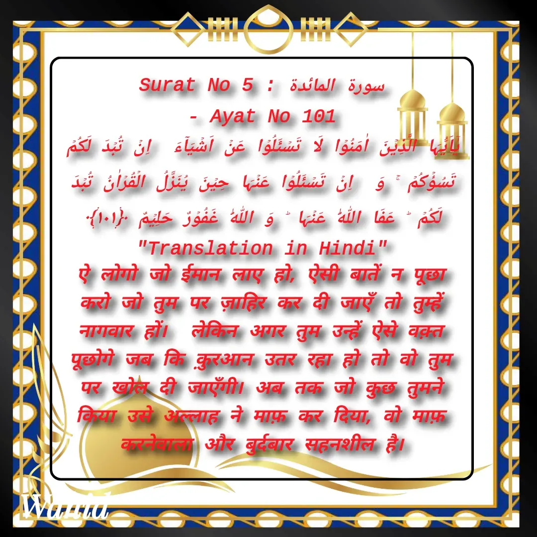 Quote by Allah da bandah - Surat No 5 : سورة المائدة
 - Ayat No 101 
یٰۤاَیُّہَا الَّذِیۡنَ اٰمَنُوۡا لَا تَسۡئَلُوۡا عَنۡ اَشۡیَآءَ  اِنۡ تُبۡدَ لَکُمۡ  تَسُؤۡکُمۡ ۚ وَ  اِنۡ تَسۡئَلُوۡا عَنۡہَا حِیۡنَ یُنَزَّلُ الۡقُرۡاٰنُ تُبۡدَ لَکُمۡ ؕ عَفَا اللّٰہُ عَنۡہَا ؕ وَ اللّٰہُ غَفُوۡرٌ حَلِیۡمٌ ﴿۱۰۱﴾
"Translation in Hindi"
ऐ लोगो जो ईमान लाए हो, ऐसी बातें न पूछा करो जो तुम पर ज़ाहिर कर दी जाएँ तो तुम्हें नागवार हों।  लेकिन अगर तुम उन्हें ऐसे वक़्त पूछोगे जब कि क़ुरआन उतर रहा हो तो वो तुम पर खोल दी जाएँगी। अब तक जो कुछ तुमने किया उसे अल्लाह ने माफ़ कर दिया, वो माफ़ करनेवाला और बुर्दबार सहनशील है।

 - Made using Quotes Creator App, Post Maker App