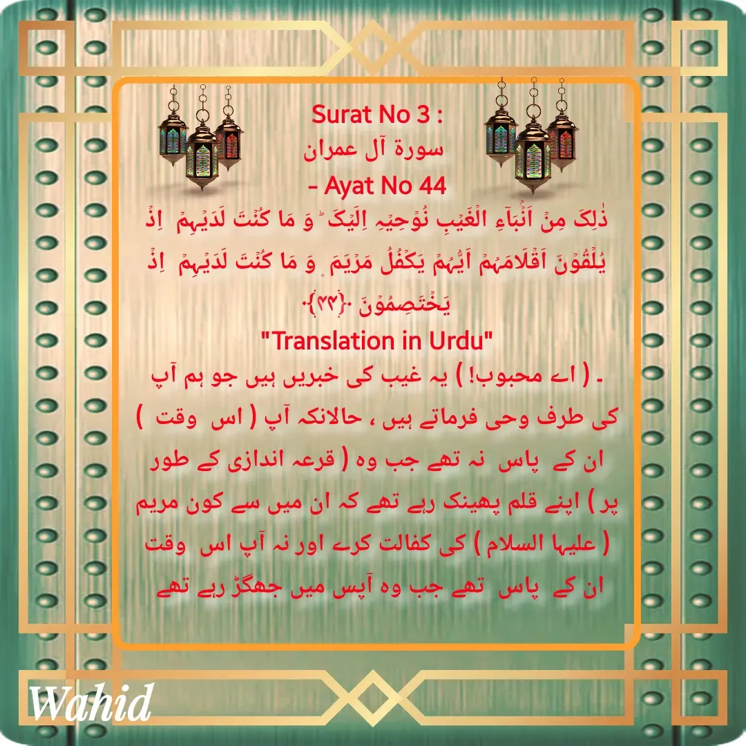 Quote by Allah da bandah - Surat No 3 :
 سورة آل عمران
 - Ayat No 44 
ذٰلِکَ مِنۡ اَنۡۢبَآءِ الۡغَیۡبِ نُوۡحِیۡہِ اِلَیۡکَ ؕ وَ مَا کُنۡتَ لَدَیۡہِمۡ  اِذۡ  یُلۡقُوۡنَ اَقۡلَامَہُمۡ اَیُّہُمۡ یَکۡفُلُ مَرۡیَمَ ۪ وَ مَا کُنۡتَ لَدَیۡہِمۡ  اِذۡ  یَخۡتَصِمُوۡنَ ﴿۴۴﴾
"Translation in Urdu"
۔ ( اے محبوب! ) یہ غیب کی خبریں ہیں جو ہم آپ کی طرف وحی فرماتے ہیں ، حالانکہ آپ ( اس  وقت  ) ان کے  پاس  نہ تھے جب وہ ( قرعہ اندازی کے طور پر ) اپنے قلم پھینک رہے تھے کہ ان میں سے کون مریم ( علیہا السلام ) کی کفالت کرے اور نہ آپ اس  وقت  ان کے  پاس  تھے جب وہ آپس میں جھگڑ رہے تھے 

 - Made using Quotes Creator App, Post Maker App