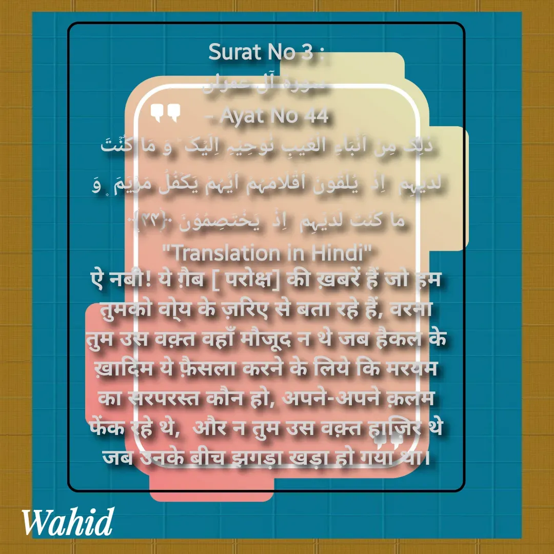 Quote by Allah da bandah - Surat No 3 :
 سورة آل عمران
 - Ayat No 44 
ذٰلِکَ مِنۡ اَنۡۢبَآءِ الۡغَیۡبِ نُوۡحِیۡہِ اِلَیۡکَ ؕ وَ مَا کُنۡتَ لَدَیۡہِمۡ  اِذۡ  یُلۡقُوۡنَ اَقۡلَامَہُمۡ اَیُّہُمۡ یَکۡفُلُ مَرۡیَمَ ۪ وَ مَا کُنۡتَ لَدَیۡہِمۡ  اِذۡ  یَخۡتَصِمُوۡنَ ﴿۴۴﴾
"Translation in Hindi"
ऐ नबी! ये ग़ैब [ परोक्ष] की ख़बरें हैं जो हम तुमको वो्य के ज़रिए से बता रहे हैं, वरना तुम उस वक़्त वहाँ मौजूद न थे जब हैकल के ख़ादिम ये फ़ैसला करने के लिये कि मरयम का सरपरस्त कौन हो, अपने-अपने क़लम फेंक रहे थे,  और न तुम उस वक़्त हाज़िर थे जब उनके बीच झगड़ा खड़ा हो गया था।

 - Made using Quotes Creator App, Post Maker App