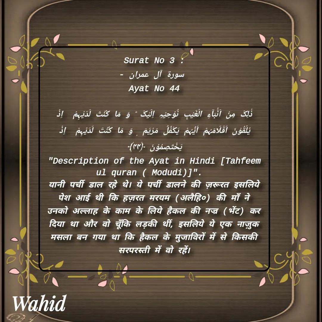 Quote by Allah da bandah - Surat No 3 :
 سورة آل عمران -
 Ayat No 44 

ذٰلِکَ مِنۡ اَنۡۢبَآءِ الۡغَیۡبِ نُوۡحِیۡہِ اِلَیۡکَ ؕ وَ مَا کُنۡتَ لَدَیۡہِمۡ  اِذۡ  یُلۡقُوۡنَ اَقۡلَامَہُمۡ اَیُّہُمۡ یَکۡفُلُ مَرۡیَمَ ۪ وَ مَا کُنۡتَ لَدَیۡہِمۡ  اِذۡ  یَخۡتَصِمُوۡنَ ﴿۴۴﴾
"Description of the Ayat in Hindi [Tahfeem ul quran ( Modudi)]".  
यानी पर्ची डाल रहे थे। ये पर्ची डालने की ज़रूरत इसलिये पेश आई थी कि हज़रत मरयम (अलैहि०) की माँ ने उनको अल्लाह के काम के लिये हैकल की नज्र (भेंट) कर दिया था और वो चूँकि लड़की थीं, इसलिये ये एक नाज़ुक मसला बन गया था कि हैकल के मुजाविरों में से किसकी सरपरस्ती में वो रहें।

 - Made using Quotes Creator App, Post Maker App