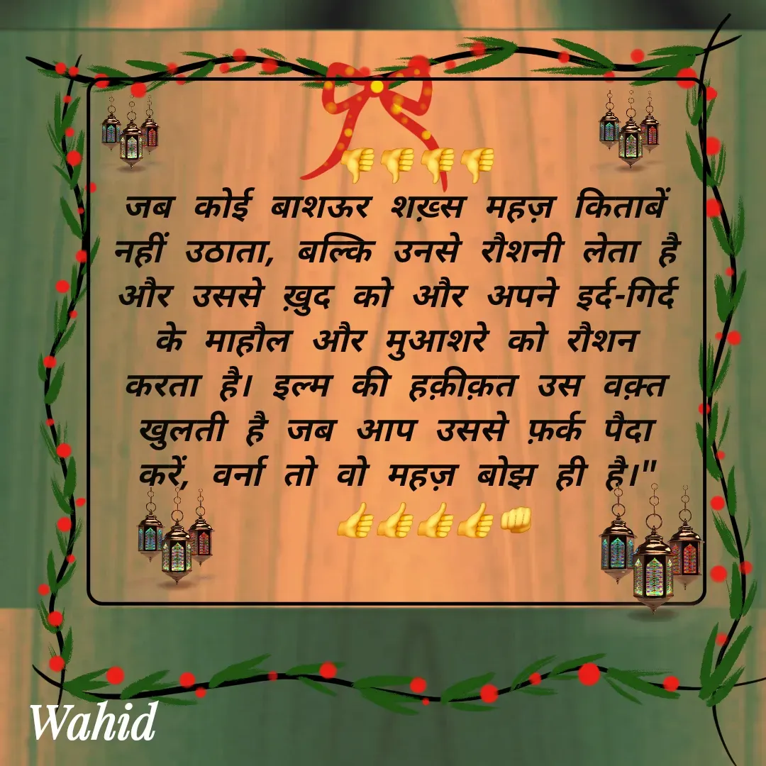 Quote by Allah da bandah - 
  👎👎👎👎
जब कोई बाशऊर शख़्स महज़ किताबें नहीं उठाता, बल्कि उनसे रौशनी लेता है और उससे ख़ुद को और अपने इर्द-गिर्द के माहौल और मुआशरे को रौशन करता है। इल्म की हक़ीक़त उस वक़्त खुलती है जब आप उससे फ़र्क पैदा करें, वर्ना तो वो महज़ बोझ ही है।"
    👍👍👍👍👊
 - Made using Quotes Creator App, Post Maker App