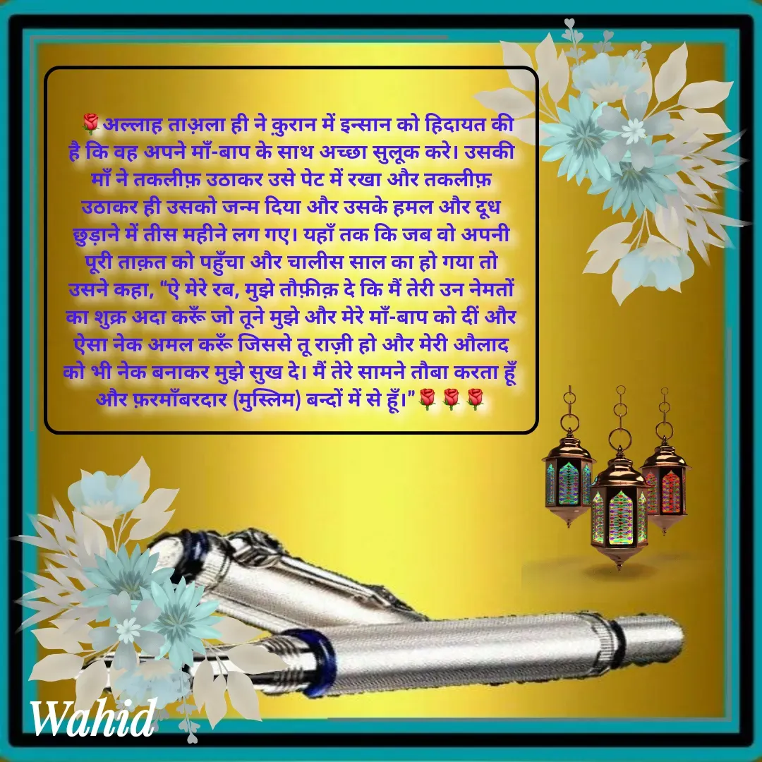 Quote by Allah da bandah - 
  🌹अल्लाह ताअ़ला ही ने क़ुरान में इन्सान को हिदायत की है कि वह अपने माँ-बाप के साथ अच्छा सुलूक करे। उसकी माँ ने तकलीफ़ उठाकर उसे पेट में रखा और तकलीफ़ उठाकर ही उसको जन्म दिया और उसके हमल और दूध छुड़ाने में तीस महीने लग गए। यहाँ तक कि जब वो अपनी पूरी ताक़त को पहुँचा और चालीस साल का हो गया तो उसने कहा, “ऐ मेरे रब, मुझे तौफ़ीक़ दे कि मैं तेरी उन नेमतों का शुक्र अदा करूँ जो तूने मुझे और मेरे माँ-बाप को दीं और ऐसा नेक अमल करूँ जिससे तू राज़ी हो और मेरी औलाद को भी नेक बनाकर मुझे सुख दे। मैं तेरे सामने तौबा करता हूँ और फ़रमाँबरदार (मुस्लिम) बन्दों में से हूँ।”🌹🌹🌹 - Made using Quotes Creator App, Post Maker App