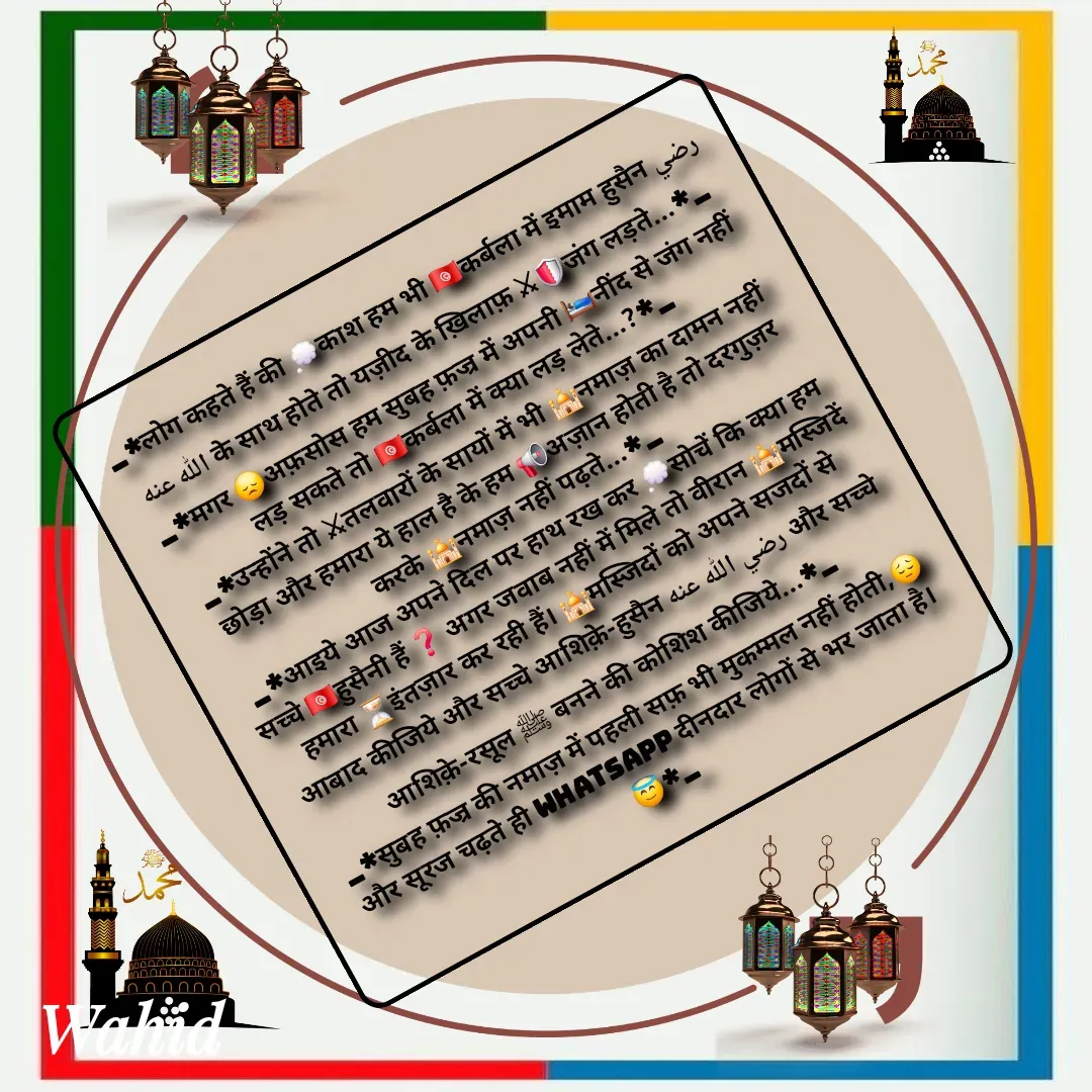 Quote by Allah da bandah - _*लोग कहते हैं की 💭काश हम भी 🇹🇳कर्बला में इमाम हुसैन رضي الله عنه के साथ होते तो यज़ीद के ख़िलाफ़ ⚔🛡जंग लड़ते...*_
_*मगर 😞अफ़सोस हम सुबह फ़ज्र में अपनी 🛌🏻नींद से जंग नहीं लड़ सकते तो 🇹🇳कर्बला में क्या लड़ लेते...?*_
_*उन्होंने तो ⚔तलवारों के सायों में भी 🕌नमाज़ का दामन नहीं छोड़ा और हमारा ये हाल है के हम 📢अज़ान होती है तो दरगुज़र करके 🕌नमाज़ नहीं पढ़ते...*_
_*आइये आज अपने दिल पर हाथ रख कर 💭सोचें कि क्या हम सच्चे 🇹🇳हुसैनी हैं ❓ अगर जवाब नहीं में मिले तो वीरान 🕌मस्जिदें हमारा ⏳इंतज़ार कर रही हैं। 🕌मस्जिदों को अपने सजदों से आबाद कीजिये और सच्चे आशिक़े-हुसैन رضي الله عنه और सच्चे आशिक़े-रसूल ﷺ बनने की कोशिश कीजिये...*_
_*सुबह फ़ज्र की नमाज़ में पहली सफ़ भी मुकम्मल नहीं होती,😔और सूरज चढ़ते ही WhatsApp दीनदार लोगों से भर जाता है।😇*_ - Made using Quotes Creator App, Post Maker App