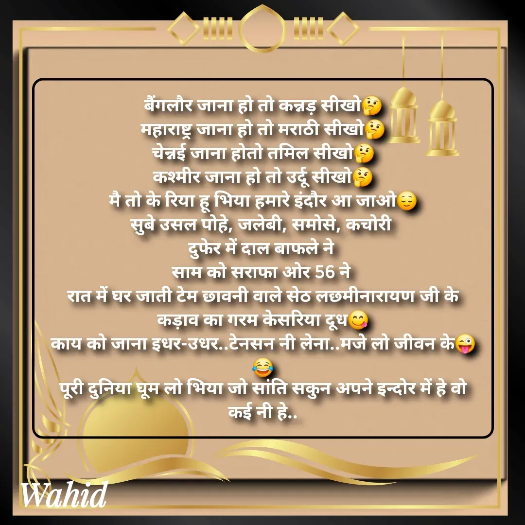 Quote by Allah da bandah - बैंगलौर जाना हो तो कन्नड़ सीखो🤔
महाराष्ट्र जाना हो तो मराठी सीखो🤔
चेन्नई जाना होतो तमिल सीखो🤔
कश्मीर जाना हो तो उर्दू सीखो🤔
मै तो के रिया हू भिया हमारे इंदौर आ जाओ😌
सुबे उसल पोहे, जलेबी, समोसे, कचोरी 
दुफेर में दाल बाफले ने 
साम को सराफा ओर 56 ने 
रात में घर जाती टेम छावनी वाले सेठ लछमीनारायण जी के कड़ाव का गरम केसरिया दूध😋
काय को जाना इधर-उधर..टेनसन नी लेना..मजे लो जीवन के😜😂
पूरी दुनिया घूम लो भिया जो सांति सकुन अपने इन्दोर में हे वो कई नी हे.. - Made using Quotes Creator App, Post Maker App