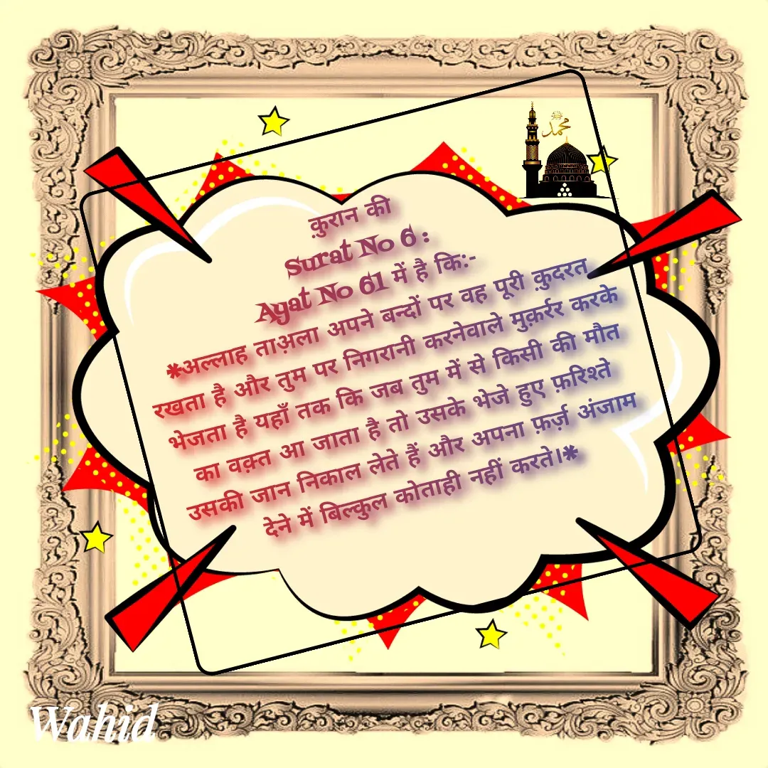 Quote by Allah da bandah - क़ुरान की
 Surat No 6 :  
Ayat No 61 में है कि:-
*अल्लाह ताअ़ला अपने बन्दों पर वह पूरी क़ुदरत रखता है और तुम पर निगरानी करनेवाले मुक़र्रर करके भेजता है यहाँ तक कि जब तुम में से किसी की मौत का वक़्त आ जाता है तो उसके भेजे हुए फ़रिश्ते उसकी जान निकाल लेते हैं और अपना फ़र्ज़ अंजाम देने में बिल्कुल कोताही नहीं करते।*
 - Made using Quotes Creator App, Post Maker App