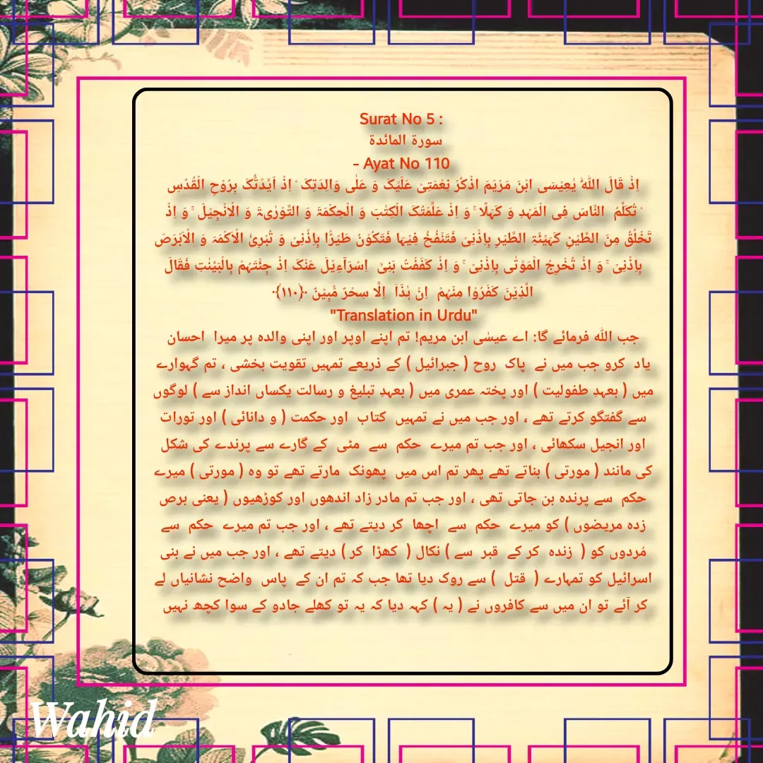 Quote by Allah da bandah - Surat No 5 : 
سورة المائدة 
- Ayat No 110 
اِذۡ قَالَ اللّٰہُ یٰعِیۡسَی ابۡنَ مَرۡیَمَ اذۡکُرۡ نِعۡمَتِیۡ عَلَیۡکَ وَ عَلٰی وَالِدَتِکَ ۘ اِذۡ اَیَّدۡتُّکَ بِرُوۡحِ الۡقُدُسِ ۟ تُکَلِّمُ  النَّاسَ فِی الۡمَہۡدِ وَ کَہۡلًا ۚ وَ اِذۡ عَلَّمۡتُکَ الۡکِتٰبَ وَ الۡحِکۡمَۃَ وَ التَّوۡرٰىۃَ وَ الۡاِنۡجِیۡلَ ۚ وَ اِذۡ تَخۡلُقُ مِنَ الطِّیۡنِ کَہَیۡئَۃِ الطَّیۡرِ بِاِذۡنِیۡ فَتَنۡفُخُ فِیۡہَا فَتَکُوۡنُ طَیۡرًۢا بِاِذۡنِیۡ وَ تُبۡرِیُٔ الۡاَکۡمَہَ وَ الۡاَبۡرَصَ بِاِذۡنِیۡ ۚ وَ اِذۡ تُخۡرِجُ الۡمَوۡتٰی بِاِذۡنِیۡ ۚ وَ اِذۡ کَفَفۡتُ بَنِیۡۤ  اِسۡرَآءِیۡلَ عَنۡکَ اِذۡ جِئۡتَہُمۡ بِالۡبَیِّنٰتِ فَقَالَ الَّذِیۡنَ کَفَرُوۡا مِنۡہُمۡ  اِنۡ ہٰذَاۤ  اِلَّا سِحۡرٌ مُّبِیۡنٌ ﴿۱۱۰﴾
"Translation in Urdu"
جب اللہ فرمائے گا: اے عیسٰی ابن مریم! تم اپنے اوپر اور اپنی والدہ پر میرا  احسان   یاد  کرو جب میں نے  پاک  روح ( جبرائیل ) کے ذریعے تمہیں تقویت بخشی ، تم گہوارے میں ( بعہدِ طفولیت ) اور پختہ عمری میں ( بعہدِ تبلیغ و رسالت یکساں انداز سے ) لوگوں سے گفتگو کرتے تھے ، اور جب میں نے تمہیں  کتاب  اور حکمت ( و دانائی ) اور تورات اور انجیل سکھائی ، اور جب تم میرے  حکم  سے  مٹی  کے گارے سے پرندے کی شکل کی مانند ( مورتی ) بناتے تھے پھر تم اس میں  پھونک  مارتے تھے تو وہ ( مورتی ) میرے  حکم  سے پرندہ بن جاتی تھی ، اور جب تم مادر زاد اندھوں اور کوڑھیوں ( یعنی برص زدہ مریضوں ) کو میرے  حکم  سے  اچھا  کر دیتے تھے ، اور جب تم میرے  حکم  سے مُردوں کو (  زندہ  کر کے  قبر  سے ) نکال (  کھڑا  کر ) دیتے تھے ، اور جب میں نے بنی اسرائیل کو تمہارے (  قتل  ) سے روک دیا تھا جب کہ تم ان کے  پاس  واضح نشانیاں لے کر آئے تو ان میں سے کافروں نے ( یہ ) کہہ دیا کہ یہ تو کھلے جادو کے سوا کچھ نہیں 

 - Made using Quotes Creator App, Post Maker App