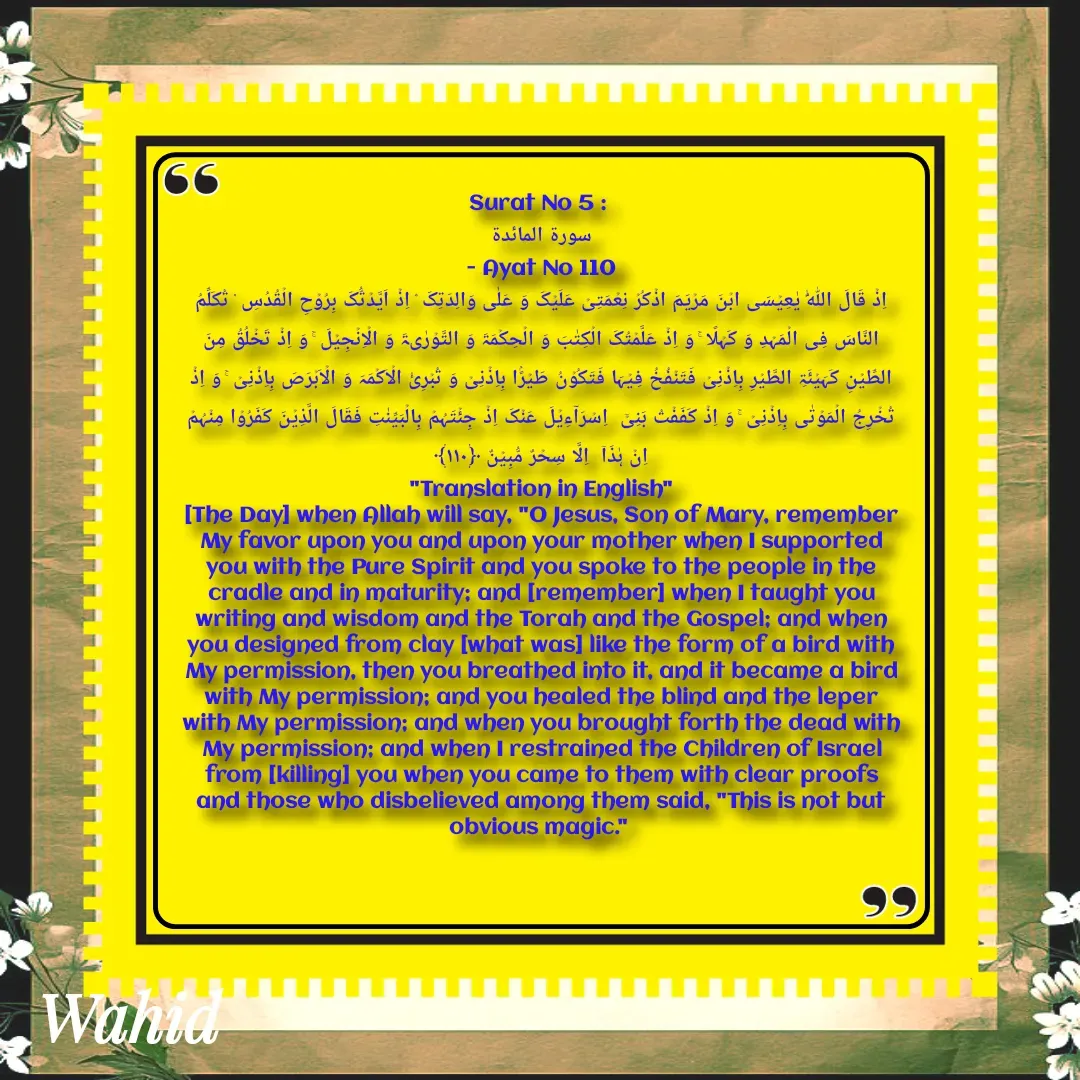 Quote by Allah da bandah - Surat No 5 : 
سورة المائدة
 - Ayat No 110 
اِذۡ قَالَ اللّٰہُ یٰعِیۡسَی ابۡنَ مَرۡیَمَ اذۡکُرۡ نِعۡمَتِیۡ عَلَیۡکَ وَ عَلٰی وَالِدَتِکَ ۘ اِذۡ اَیَّدۡتُّکَ بِرُوۡحِ الۡقُدُسِ ۟ تُکَلِّمُ  النَّاسَ فِی الۡمَہۡدِ وَ کَہۡلًا ۚ وَ اِذۡ عَلَّمۡتُکَ الۡکِتٰبَ وَ الۡحِکۡمَۃَ وَ التَّوۡرٰىۃَ وَ الۡاِنۡجِیۡلَ ۚ وَ اِذۡ تَخۡلُقُ مِنَ الطِّیۡنِ کَہَیۡئَۃِ الطَّیۡرِ بِاِذۡنِیۡ فَتَنۡفُخُ فِیۡہَا فَتَکُوۡنُ طَیۡرًۢا بِاِذۡنِیۡ وَ تُبۡرِیُٔ الۡاَکۡمَہَ وَ الۡاَبۡرَصَ بِاِذۡنِیۡ ۚ وَ اِذۡ تُخۡرِجُ الۡمَوۡتٰی بِاِذۡنِیۡ ۚ وَ اِذۡ کَفَفۡتُ بَنِیۡۤ  اِسۡرَآءِیۡلَ عَنۡکَ اِذۡ جِئۡتَہُمۡ بِالۡبَیِّنٰتِ فَقَالَ الَّذِیۡنَ کَفَرُوۡا مِنۡہُمۡ  اِنۡ ہٰذَاۤ  اِلَّا سِحۡرٌ مُّبِیۡنٌ ﴿۱۱۰﴾
"Translation in English"
[The Day] when Allah will say, "O Jesus, Son of Mary, remember My favor upon you and upon your mother when I supported you with the Pure Spirit and you spoke to the people in the cradle and in maturity; and [remember] when I taught you writing and wisdom and the Torah and the Gospel; and when you designed from clay [what was] like the form of a bird with My permission, then you breathed into it, and it became a bird with My permission; and you healed the blind and the leper with My permission; and when you brought forth the dead with My permission; and when I restrained the Children of Israel from [killing] you when you came to them with clear proofs and those who disbelieved among them said, "This is not but obvious magic." 

 - Made using Quotes Creator App, Post Maker App