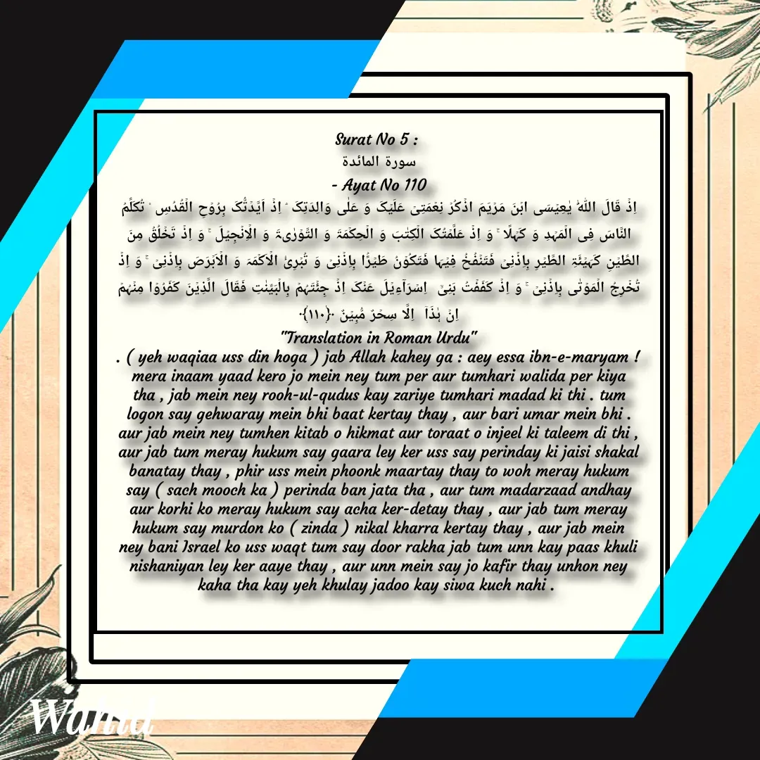 Quote by Allah da bandah - Surat No 5 : 
سورة المائدة
 - Ayat No 110 
اِذۡ قَالَ اللّٰہُ یٰعِیۡسَی ابۡنَ مَرۡیَمَ اذۡکُرۡ نِعۡمَتِیۡ عَلَیۡکَ وَ عَلٰی وَالِدَتِکَ ۘ اِذۡ اَیَّدۡتُّکَ بِرُوۡحِ الۡقُدُسِ ۟ تُکَلِّمُ  النَّاسَ فِی الۡمَہۡدِ وَ کَہۡلًا ۚ وَ اِذۡ عَلَّمۡتُکَ الۡکِتٰبَ وَ الۡحِکۡمَۃَ وَ التَّوۡرٰىۃَ وَ الۡاِنۡجِیۡلَ ۚ وَ اِذۡ تَخۡلُقُ مِنَ الطِّیۡنِ کَہَیۡئَۃِ الطَّیۡرِ بِاِذۡنِیۡ فَتَنۡفُخُ فِیۡہَا فَتَکُوۡنُ طَیۡرًۢا بِاِذۡنِیۡ وَ تُبۡرِیُٔ الۡاَکۡمَہَ وَ الۡاَبۡرَصَ بِاِذۡنِیۡ ۚ وَ اِذۡ تُخۡرِجُ الۡمَوۡتٰی بِاِذۡنِیۡ ۚ وَ اِذۡ کَفَفۡتُ بَنِیۡۤ  اِسۡرَآءِیۡلَ عَنۡکَ اِذۡ جِئۡتَہُمۡ بِالۡبَیِّنٰتِ فَقَالَ الَّذِیۡنَ کَفَرُوۡا مِنۡہُمۡ  اِنۡ ہٰذَاۤ  اِلَّا سِحۡرٌ مُّبِیۡنٌ ﴿۱۱۰﴾
"Translation in Roman Urdu"
. ( yeh waqiaa uss din hoga ) jab Allah kahey ga : aey essa ibn-e-maryam ! mera inaam yaad kero jo mein ney tum per aur tumhari walida per kiya tha , jab mein ney rooh-ul-qudus kay zariye tumhari madad ki thi . tum logon say gehwaray mein bhi baat kertay thay , aur bari umar mein bhi . aur jab mein ney tumhen kitab o hikmat aur toraat o injeel ki taleem di thi , aur jab tum meray hukum say gaara ley ker uss say perinday ki jaisi shakal banatay thay , phir uss mein phoonk maartay thay to woh meray hukum say ( sach mooch ka ) perinda ban jata tha , aur tum madarzaad andhay aur korhi ko meray hukum say acha ker-detay thay , aur jab tum meray hukum say murdon ko ( zinda ) nikal kharra kertay thay , aur jab mein ney bani Israel ko uss waqt tum say door rakha jab tum unn kay paas khuli nishaniyan ley ker aaye thay , aur unn mein say jo kafir thay unhon ney kaha tha kay yeh khulay jadoo kay siwa kuch nahi . 
 - Made using Quotes Creator App, Post Maker App
