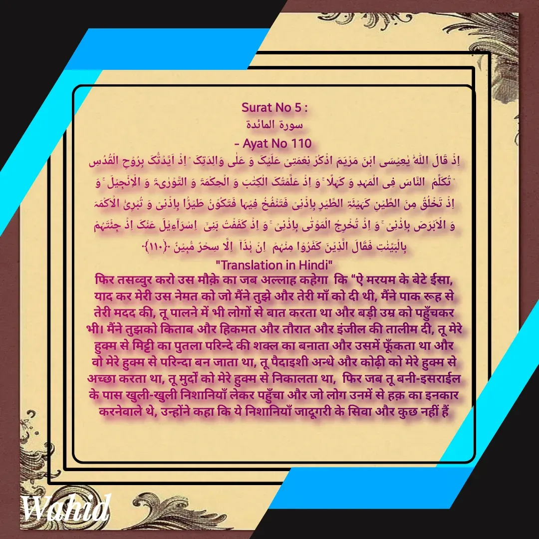 Quote by Allah da bandah - Surat No 5 :
 سورة المائدة 
- Ayat No 110 
اِذۡ قَالَ اللّٰہُ یٰعِیۡسَی ابۡنَ مَرۡیَمَ اذۡکُرۡ نِعۡمَتِیۡ عَلَیۡکَ وَ عَلٰی وَالِدَتِکَ ۘ اِذۡ اَیَّدۡتُّکَ بِرُوۡحِ الۡقُدُسِ ۟ تُکَلِّمُ  النَّاسَ فِی الۡمَہۡدِ وَ کَہۡلًا ۚ وَ اِذۡ عَلَّمۡتُکَ الۡکِتٰبَ وَ الۡحِکۡمَۃَ وَ التَّوۡرٰىۃَ وَ الۡاِنۡجِیۡلَ ۚ وَ اِذۡ تَخۡلُقُ مِنَ الطِّیۡنِ کَہَیۡئَۃِ الطَّیۡرِ بِاِذۡنِیۡ فَتَنۡفُخُ فِیۡہَا فَتَکُوۡنُ طَیۡرًۢا بِاِذۡنِیۡ وَ تُبۡرِیُٔ الۡاَکۡمَہَ وَ الۡاَبۡرَصَ بِاِذۡنِیۡ ۚ وَ اِذۡ تُخۡرِجُ الۡمَوۡتٰی بِاِذۡنِیۡ ۚ وَ اِذۡ کَفَفۡتُ بَنِیۡۤ  اِسۡرَآءِیۡلَ عَنۡکَ اِذۡ جِئۡتَہُمۡ بِالۡبَیِّنٰتِ فَقَالَ الَّذِیۡنَ کَفَرُوۡا مِنۡہُمۡ  اِنۡ ہٰذَاۤ  اِلَّا سِحۡرٌ مُّبِیۡنٌ ﴿۱۱۰﴾
"Translation in Hindi"
फिर तसव्वुर करो उस मौक़े का जब अल्लाह कहेगा  कि “ऐ मरयम के बेटे ईसा, याद कर मेरी उस नेमत को जो मैंने तुझे और तेरी माँ को दी थी, मैंने पाक रूह से तेरी मदद की, तू पालने में भी लोगों से बात करता था और बड़ी उम्र को पहुँचकर भी। मैंने तुझको किताब और हिकमत और तौरात और इंजील की तालीम दी, तू मेरे हुक्म से मिट्टी का पुतला परिन्दे की शक्ल का बनाता और उसमें फूँकता था और वो मेरे हुक्म से परिन्दा बन जाता था, तू पैदाइशी अन्धे और कोढ़ी को मेरे हुक्म से अच्छा करता था, तू मुर्दों को मेरे हुक्म से निकालता था,  फिर जब तू बनी-इसराईल के पास खुली-खुली निशानियाँ लेकर पहुँचा और जो लोग उनमें से हक़ का इनकार करनेवाले थे, उन्होंने कहा कि ये निशानियाँ जादूगरी के सिवा और कुछ नहीं हैं

 - Made using Quotes Creator App, Post Maker App