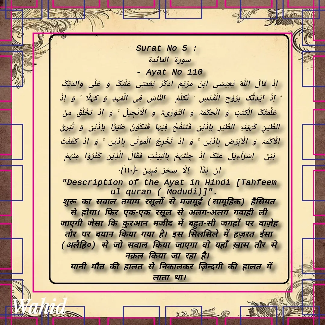 Quote by Allah da bandah - Surat No 5 : 
سورة المائدة
 - Ayat No 110 
اِذۡ قَالَ اللّٰہُ یٰعِیۡسَی ابۡنَ مَرۡیَمَ اذۡکُرۡ نِعۡمَتِیۡ عَلَیۡکَ وَ عَلٰی وَالِدَتِکَ ۘ اِذۡ اَیَّدۡتُّکَ بِرُوۡحِ الۡقُدُسِ ۟ تُکَلِّمُ  النَّاسَ فِی الۡمَہۡدِ وَ کَہۡلًا ۚ وَ اِذۡ عَلَّمۡتُکَ الۡکِتٰبَ وَ الۡحِکۡمَۃَ وَ التَّوۡرٰىۃَ وَ الۡاِنۡجِیۡلَ ۚ وَ اِذۡ تَخۡلُقُ مِنَ الطِّیۡنِ کَہَیۡئَۃِ الطَّیۡرِ بِاِذۡنِیۡ فَتَنۡفُخُ فِیۡہَا فَتَکُوۡنُ طَیۡرًۢا بِاِذۡنِیۡ وَ تُبۡرِیُٔ الۡاَکۡمَہَ وَ الۡاَبۡرَصَ بِاِذۡنِیۡ ۚ وَ اِذۡ تُخۡرِجُ الۡمَوۡتٰی بِاِذۡنِیۡ ۚ وَ اِذۡ کَفَفۡتُ بَنِیۡۤ  اِسۡرَآءِیۡلَ عَنۡکَ اِذۡ جِئۡتَہُمۡ بِالۡبَیِّنٰتِ فَقَالَ الَّذِیۡنَ کَفَرُوۡا مِنۡہُمۡ  اِنۡ ہٰذَاۤ  اِلَّا سِحۡرٌ مُّبِیۡنٌ ﴿۱۱۰﴾
"Description of the Ayat in Hindi [Tahfeem ul quran ( Modudi)]".  
शुरू का सवाल तमाम रसूलों से मजमूई (सामूहिक) हैसियत से होगा। फिर एक-एक रसूल से अलग-अलग गवाही ली जाएगी जैसा कि क़ुरआन मजीद में बहुत-सी जगहों पर वाज़ेह तौर पर बयान किया गया है। इस सिलसिले में हज़रत ईसा (अलैहि०) से जो सवाल किया जाएगा वो यहाँ ख़ास तौर से नक़ल किया जा रहा है। 
 यानी मौत की हालत से निकालकर ज़िन्दगी की हालत में लाता था।


 - Made using Quotes Creator App, Post Maker App