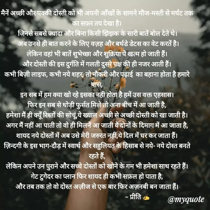 Quote by Preeti Kumari - मैनें अच्छी और पक्की दोस्ती को भी अपनी आँखों के सामने मौज-मस्ती से मर्घट तक का सफ़र तय देखा है।
 जिनसे सबसे ज्यादा और बिना किसी झिझक के सारी बातें बोल देते थे।
  अब उनसे ही बात करने के लिए वज़ह और बर्थडे डेटस का वेट करतें है।
लेकिन वहां भी बातें शुभेच्छा और शुक्रिया पे खत्म हो जाती हैं।
और दोस्ती की इस दुर्गति में गलती दुसरे पक्ष की ही नजर आती हैं।
कभी बिज़ी लाइफ, कभी नये शहर, तो नौकरी और पढ़ाई  का बहाना होता है हमारे पास,
इन सब में हम क्या खो रहे इसका नही होता है हमें उस वक्त एहसास।
फिर इन सब से थोड़ी फुर्सत मिले तो अना बीच में आ जाती है,
हमेशा मैं ही क्यूँ रिश्तों की सोचूं,ये ख्याल अच्छी से अच्छी दोस्ती को खा जाती है।
अगर मैं नहीं आ पाती तो वो ही मिलनें आ जाती ये दोनों के दिमाग में आ जाता है,
शायद नये दोस्तों में अब उसे मेरी जरुरत नहीं,ये दिल में घर कर जाता हैं।
ज़िन्दगी के इस भाग-दौड़ में स्वार्थ और सहुलियत के हिसाब से नये- नये दोस्त बनते रहते हैं,
लेकिन अपने उन पुराने और सच्चे दोस्तों को खोने के गम भी हमेशा साथ रहते हैं।
गेट टुगेदर का प्लान फिर शायद ही कभी सफ़ल हो पाता है,
और तब तक तो वो दोस्त अज़ीज से एक बार फिर अज़नबी बन जाता हैं।
                                                        ~ प्रीति ✍ - Made using Quotes Creator App, Post Maker App
